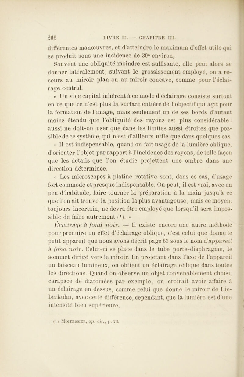 différentes manœuvres, et d’atteindre le maximum d’effet utile qui se produit sous une incidence de 30° environ, Souvent une obliquité moindre est suffisante, elle peut alors se donner latéralement; suivant le grossissement employé, on a re- cours au miroir plan ou au miroir concave, comme pour l’éclai- rage central. « Un vice capital inhérent à ce mode d’éclairage consiste surtout en ce que ce n’est plus la surface entière de l’objectif qui agit pour la formation de l’image, mais seulement un de ses bords d’autant moins étendu que l’obliquité des rayons est plus considérable : aussi ne doit-on user que dans les limites aussi étroites que pos- sible de ce système, qui n’est d’ailleurs utile que dans quelques cas. « Il est indispensable, quand on fait usage de la lumière oblique, d’orienter l’objet par rapport à l’incidence des rayons, de telle façon que les détails que l’on étudie projettent une ombre dans une direction déterminée. « Les microscopes à platine rotative sont, dans ce cas, d’usage fort commode et presque indispensable. On peut, il est vrai, avec un peu d’habitude, faire tourner la préparation à la main jusqu’à ce que l’on ait trouvé la position la plus avantageuse; mais ce moyen, toujours incertain, ne devra être employé que lorsqu'il sera impos- sible de faire autrement I1). » Éclairage à fond noir. — 11 existe encore une autre méthode pour produire un effet d’éclairage oblique, c’est celui que donne le petit appareil que nous avons décrit page 63 sous le nom d'appareil à fond noir. Celui-ci se place dans le tube porte-diaphragme, le sommet dirigé vers le miroir. En projetant dans l’axe de l’appareil un faisceau lumineux, on obtient un éclairage oblique dans toutes les directions. Quand on observe un objet convenablement choisi, carapace de diatomées par exemple, on croirait avoir affaire à un éclairage en dessus, comme celui que donne le miroir de Lie- berkuhn, avec cette différence, cependant, que la lumière est d’une intensité bien supérieure.