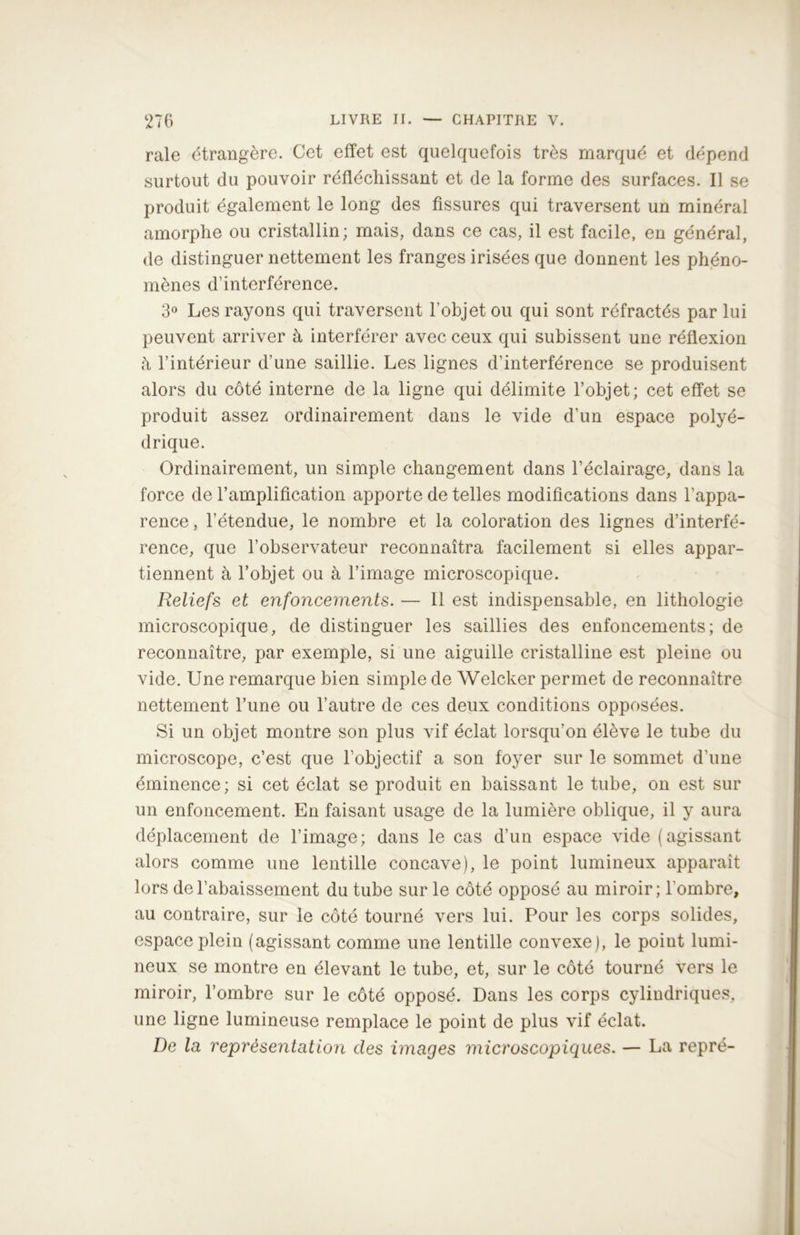 raie étrangère. Cet effet est quelquefois très marqué et dépend surtout du pouvoir réfléchissant et de la forme des surfaces. Il se produit également le long des fissures qui traversent un minéral amorphe ou cristallin; mais, dans ce cas, il est facile, en général, de distinguer nettement les franges irisées que donnent les phéno- mènes d’interférence. 3° Les rayons qui traversent l’objet ou qui sont réfractés par lui peuvent arriver à interférer avec ceux qui subissent une réflexion à l’intérieur d’une saillie. Les lignes d’interférence se produisent alors du côté interne de la ligne qui délimite l’objet; cet effet se produit assez ordinairement dans le vide d’un espace polyé- drique. Ordinairement, un simple changement dans l’éclairage, dans la force de l’amplification apporte de telles modifications dans l’appa- rence , l’étendue, le nombre et la coloration des lignes d’interfé- rence, que l’observateur reconnaîtra facilement si elles appar- tiennent à l’objet ou à l’image microscopique. Reliefs et enfoncements. — Il est indispensable, en lithologie microscopique, de distinguer les saillies des enfoncements; de reconnaître, par exemple, si une aiguille cristalline est pleine ou vide. Une remarque bien simple de Welcker permet de reconnaître nettement l’une ou l’autre de ces deux conditions opposées. Si un objet montre son plus vif éclat lorsqu’on élève le tube du microscope, c’est que l’objectif a son foyer sur le sommet d’une éminence; si cet éclat se produit en baissant le tube, on est sur un enfoncement. En faisant usage de la lumière oblique, il y aura déplacement de l’image; dans le cas d’un espace vide (agissant alors comme une lentille concave), le point lumineux apparaît lors de l’abaissement du tube sur le côté opposé au miroir; l'ombre, au contraire, sur le côté tourné vers lui. Pour les corps solides, espace plein (agissant comme une lentille convexe), le point lumi- neux se montre en élevant le tube, et, sur le côté tourné vers le miroir, l’ombre sur le côté opposé. Dans les corps cylindriques, une ligne lumineuse remplace le point de plus vif éclat. De la représentation des images microscopiques. — La repré-