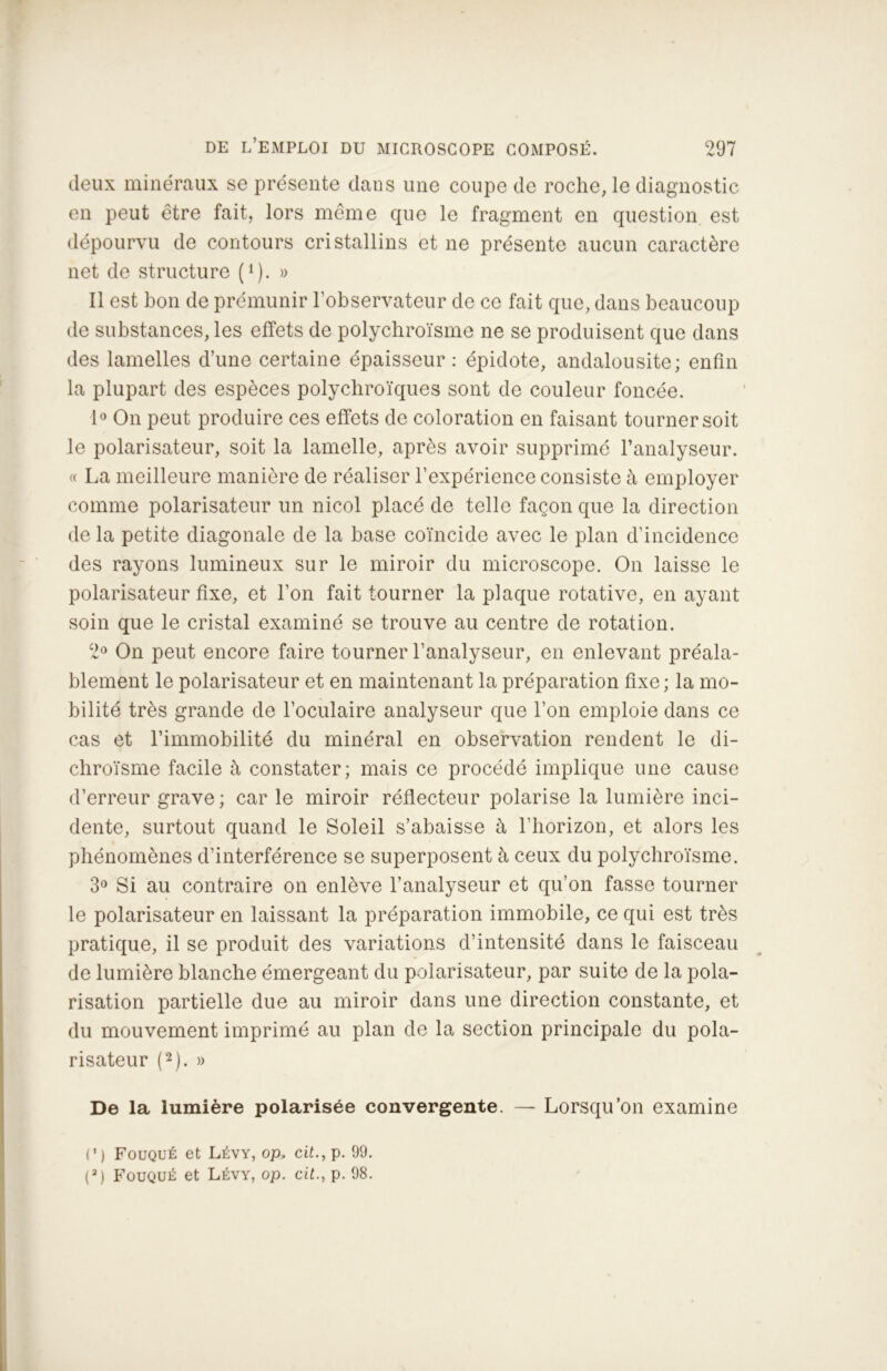 deux minéraux se présente dans une coupe de roche, le diagnostic en peut être fait, lors même que le fragment en question est dépourvu de contours cristallins et ne présente aucun caractère net de structure (1 ). » Il est bon de prémunir l’observateur de ce fait que, dans beaucoup de substances, les effets de polychroïsme ne se produisent que dans des lamelles d’une certaine épaisseur : épidote, andalousite; enfin la plupart des espèces polychroïques sont de couleur foncée. 1° On peut produire ces effets de coloration en faisant tourner soit le polarisateur, soit la lamelle, après avoir supprimé l’analyseur. « La meilleure manière de réaliser l’expérience consiste à employer comme polarisateur un nicol placé de telle façon que la direction de la petite diagonale de la base coïncide avec le plan d’incidence des rayons lumineux sur le miroir du microscope. On laisse le polarisateur fixe, et l’on fait tourner la plaque rotative, en ayant soin que le cristal examiné se trouve au centre de rotation. 2° On peut encore faire tourner l’analyseur, en enlevant préala- blement le polarisateur et en maintenant la préparation fixe; la mo- bilité très grande de l’oculaire analyseur que l’on emploie dans ce cas et l’immobilité du minéral en observation rendent le di- chroïsme facile à constater; mais ce procédé implique une cause d’erreur grave ; car le miroir réflecteur polarise la lumière inci- dente, surtout quand le Soleil s’abaisse à l'horizon, et alors les phénomènes d’interférence se superposent à ceux du polychroïsme. 3° Si au contraire on enlève l’analyseur et qu’on fasse tourner le polarisateur en laissant la préparation immobile, ce qui est très pratique, il se produit des variations d’intensité dans le faisceau de lumière blanche émergeant du polarisateur, par suite de la pola- risation partielle due au miroir dans une direction constante, et du mouvement imprimé au plan de la section principale du pola- risateur (2). » De la lumière polarisée convergente. — Lorsqu’on examine O) Fouqué et Lévy, op, cit., p. 99.