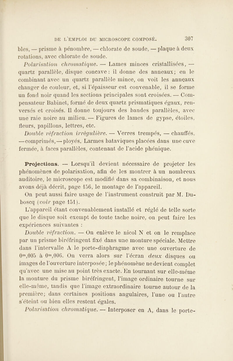 blés, — prisme à pénombre, — chlorate de soude, — plaque à deux rotations, avec chlorate de soude. Polarisation chromatique. — Lames minces cristallisées, — quartz parallèle, disque concave: il donne des anneaux; en le combinant avec un quartz parallèle mince, on voit les anneaux changer de couleur, et, si l’épaisseur est convenable, il se forme un fond noir quand les sections principales sont croisées. — Com- pensateur Babinet, formé de deux quartz prismatiques égaux, ren- versés et croisés. Il donne toujours des bandes parallèles, avec une raie noire au milieu. — Figures de lames de gypse, étoiles, fleurs, papillons, lettres, etc. Double réfraction irrégulière. — Verres trempés, — chauffés, — comprimés, — ployés. Larmes bataviques placées daus une cuve fermée, à faces parallèles, contenant de l’acide pliénique. Projections. — Lorsqu’il devient nécessaire de projeter les phénomènes de polarisation, afin de les montrer à un nombreux auditoire, le microscope est modifié dans sa combinaison, et nous avons déjà décrit, page 156, le montage de l’appareil. On peut aussi faire usage de l’instrument construit par M. Du- boscq (voir page 151). L’appareil étant convenablement installé et réglé de telle sorte que le disque soit exempt de toute tache noire, on peut faire les expériences suivantes : Double réfraction. — On enlève le nicol N et on le remplace par un prisme biréfringent fixé dans une monture spéciale. Mettre dans l’intervalle A le porte-diaphragme avec une ouverture de 0m,005 à 0ni,006. On verra alors sur l’écran deux disques ou images de l’ouverture interposée; le phénomène ne devient complet qu’avec une mise au point très exacte. En tournant sur elle-même la monture du prisme biréfringent, l’image ordinaire tourne sur elle-même, tandis que l’image extraordinaire tourne autour de la première; dans certaines positions angulaires, l’une ou l’autre s’éteint ou bien elles restent égales. Polarisation chromatique. — Interposer en A, dans le porte-