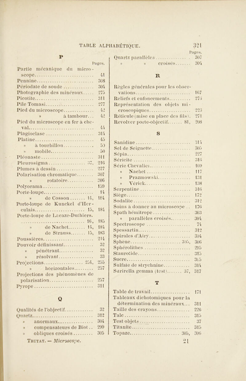P Pages. Partie mécanique du micro- scope Pennine Périodate de soude Photographie dos minéraux Picotite Pile Tomasi Pied du microscope » à tambour... Pied du microscope en fer à che- val Plagioclase Platine » à tourbillon » mobile Pléonaste Pleurosigma 37, Plumes à dessin Polarisation chromatique » rotatoire 41 308 304 275 311 277 42 42 44 314 45 53 50 311 21G 227 307 30G Polyorama Porte-loupe » de Cosson 14, Porte-loupe de Kunckel d’IIer- culais 15, Porte-loupe de Lacaze-Dulhiers. IG, » de Nachet 14, » de Strauss 15, Poussières Pouvoir définissant » pénétrant » résolvant Projections 254, » horizontales Projections des phénomènes de polarisation Pyrope 159 14 184 184 185 184 183 32 OO oo 255 257 257 311 Q Qualités de l’objectif 32 Quartz 312 » anormaux 304 » compensateurs de Iliot.. 299 » obliques croisés 305 Trutat. — Microscope. Pages. Quartz parallèles 307 » » croisés 304 R Règles générales pour les obser- vations Reliefs et enfoncements Représentation des objets mi- croscopiques Réticule (mise en place des lils). Revolver porte-objectif 81, S Sanidine Sel de Seignette Sépia Séricite Série Chevaliei » Nachet » Prazmowski » Vérick Serpentine Siège Sodalitc Soins à donner au microscope .. Spath hémitrope » parallèles croisés Spectroscope Spessartin Spirales cl’Airy Sphène 305, Sphérolithes Staurotide Sucre Sulfate de strychnine Surirella gemma (test) 37, T Table de travail 171 Tableaux dichotomiques pour la détermination des mine iraux... 311 Taille des crayons 22 G Talc 315 Test objets 37 Titanite 315 Topaze 30G 21 305 109 117 131 138 31G 17 G 303 304 74 312 304 30G 295 315 305 314 317 1G7 :/(> 223» 271 208