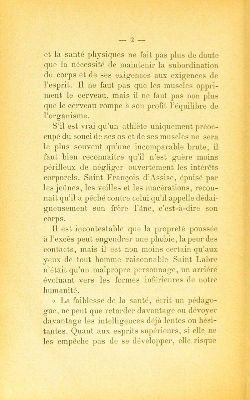 et la santé physiques ne fait pas plus de doute que la nécessité de maintenir la subordination du corps et de ses exigences aux exigences de l’esprit. Il ne faut pas que les muscles oppri- ment le cerveau, mais il ne faut pas non plus que le cerveau rompe à son profit l’équilibre de l’organisme. S’il est vrai qu’un athlète uniquement préoc- cupé du souci de ses os et de ses muscles ne sera le plus souvent qu’une incomparable brute, il faut bien reconnaître qu’il n’est guère moins périlleux de négliger ouvertement les intérêts corporels. Saint François d’Assise, épuisé par les jeûnes, les veilles et les macérations, recon- naît qu’il a péché contre celui qu’il appelle dédai- gneusement son frère l’àne, c’est-à-dire son corps. Il est incontestable que la propreté poussée à l’excès peut engendrer une phobie, la peur des contacts, mais il est non moins certain qu’aux yeux de tout homme raisonnable Saint Labre n’était qu’un malpropre personnage, un arriéré évoluant vers les formes inférieures de notre humanité. « La faiblesse de la santé, écrit un pédago- gue, ne peut que retarder davantage ou dévoyer davantage les intelligences déjà lentes ou hési- tantes. Quant aux esprits supérieurs, si elle ne les empêche pas de se développer, elle risque