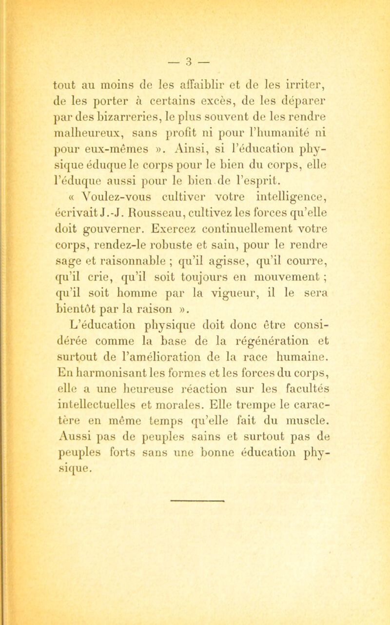 tout au moins de les affaiblir et de les irriter, de les porter «à certains excès, de les déparer par des bizarreries, le plus souvent de les rendre malheureux, sans profit ni pour l’humanité ni pour eux-mêmes ». Ainsi, si l’éducation phy- sique éduque le corps pour le bien du corps, elle l’éduque aussi pour le bien de l’esprit. « Voulez-vous cultiver votre intelligence, écrivait J.-J. Rousseau, cultivez les forces qu’elle doit gouverner. Exercez continuellement votre corps, rendez-le robuste et sain, pour le rendre sage et raisonnable ; qu’il agisse, qu’il courre, qu’il crie, qu’il soit toujours en mouvement ; qu’il soit homme par la vigueur, il le sera bientôt par la raison ». L’éducation physique doit donc être consi- dérée comme la base de la régénération et surtout de l’amélioration de la race humaine. En harmonisant les formes et les forces du corps, elle a une heureuse réaction sur les facultés intellectuelles et morales. Elle trempe le carac- tère en même temps qu’elle fait du muscle. Aussi pas de peuples sains et surtout pas de peuples forts sans une bonne éducation phy- sique.