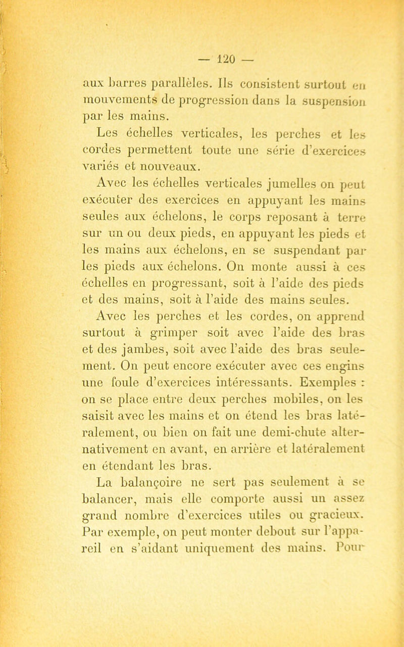 r |t aux barres parallèles. Ils consistent surtout eu mouvements de progression dans la suspension par les mains. Les échelles verticales, les perches et les cordes permettent toute une série d’exercices variés et nouveaux. Avec les échelles verticales jumelles on peut exécuter des exercices en appuyant les mains seules aux échelons, le corps reposant à terre sur un ou deux pieds, en appuyant les pieds et les mains aux échelons, en se suspendant par les pieds aux échelons. On monte aussi à ces échelles en progressant, soit à l’aide des pieds et des mains, soit à l’aide des mains seules. Avec les perches et les cordes, on apprend surtout à grimper soit avec l’aide des bras et des jambes, soit avec l’aide des bras seule- ment. On peut encore exécuter avec ces engins une foule d’exercices intéressants. Exemples : on se place entre deux perches mobiles, on les saisit avec les mains et on étend les bras laté- ralement, ou bien on fait une demi-chute alter- nativement en avant, en arrière et latéralement en étendant les bras. La balançoire ne sert pas seulement à se balancer, mais elle comporte aussi un assez grand nombre d’exercices utiles ou gracieux. Par exemple, on peut monter debout sur l’appa- reil en s’aidant uniquement des mains. Pour