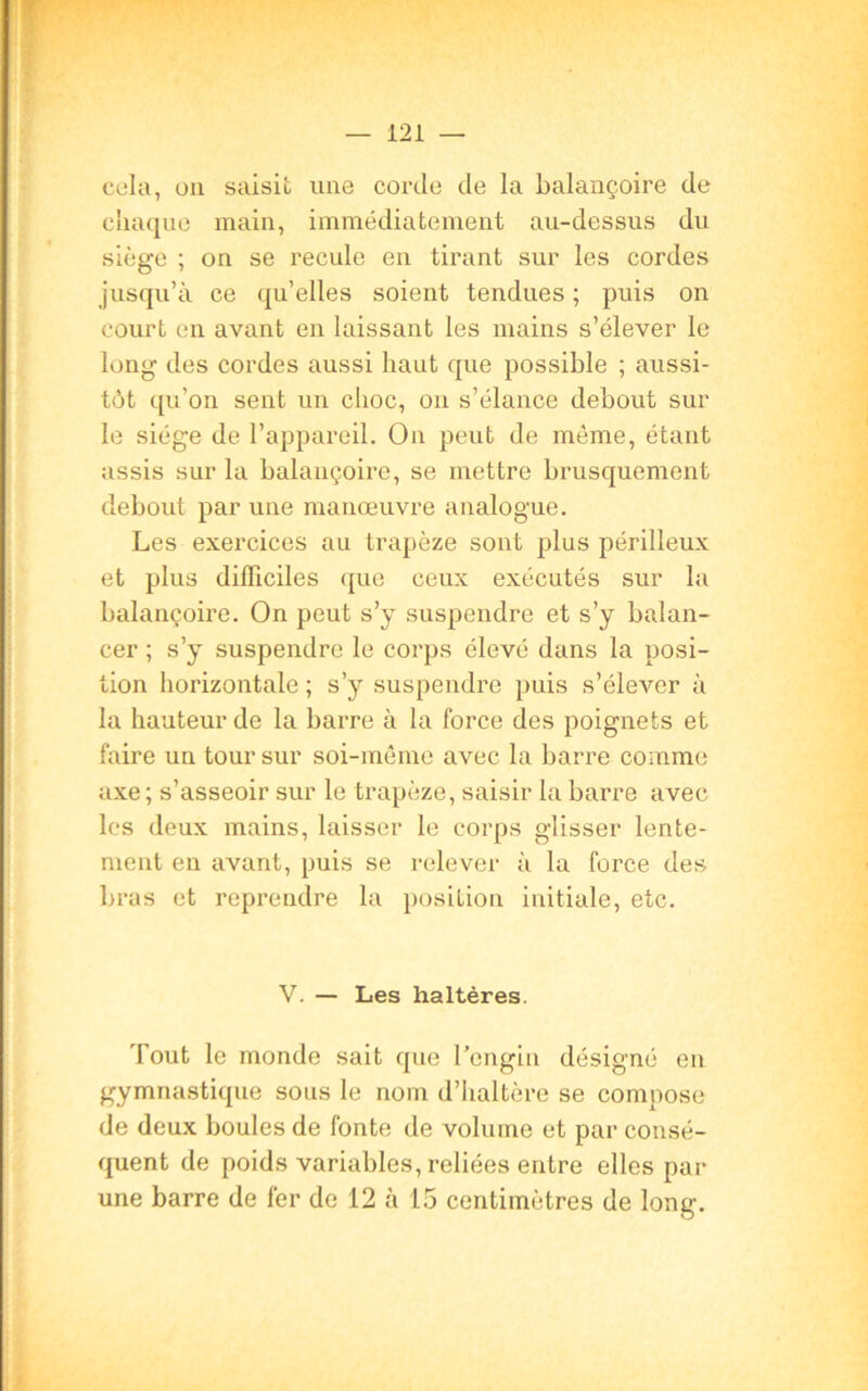 cela, on saisit une corde de la balançoire de chaque main, immédiatement au-dessus du siège ; on se recule en tirant sur les cordes jusqu’à ce qu’elles soient tendues ; puis on court en avant en laissant les mains s’élever le long des cordes aussi haut que possible ; aussi- tôt qu'on sent un choc, on s’élance debout sur le siège de l’appareil. On peut de môme, étant assis sur la balançoire, se mettre brusquement debout par une manœuvre analogue. Les exercices au trapèze sont plus périlleux et plus difficiles que ceux exécutés sur la balançoire. On peut s’y suspendre et s’y balan- cer ; s’y suspendre le corps élevé dans la posi- tion horizontale ; s’y suspendre puis s’élever à la hauteur de la barre à la force des poignets et faire un tour sur soi-même avec la barre comme axe; s’asseoir sur le trapèze, saisir la barre avec les deux mains, laisser le corps glisser lente- ment en avant, puis se relever à la force des bras et reprendre la position initiale, etc. V. — Les haltères. Tout le monde sait que l’engin désigné en gymnastique sous le nom d’haltère se compose de deux boules de fonte de volume et par consé- quent de poids variables, reliées entre elles par- une barre de fer de 12 à 15 centimètres de long.