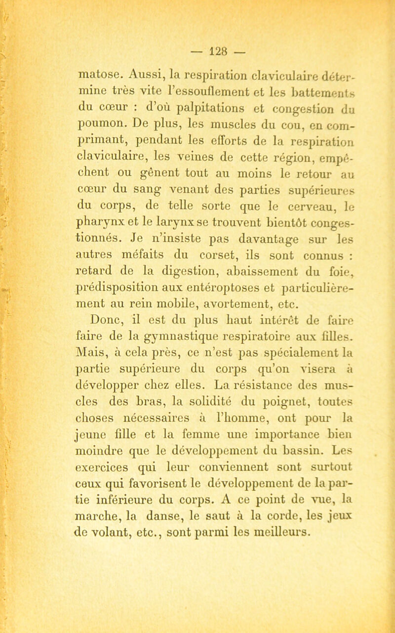 matose. Aussi, la respiration claviculaire déter- mine très vite l’essouflement et les battements du cœur : d’où palpitations et congestion du poumon. De plus, les muscles du cou, en com- primant, pendant les efforts de la respiration claviculaire, les veines de cette région, empê- chent ou gênent tout au moins le retour au cœur du sang venant des parties supérieures du corps, de telle sorte que le cerveau, le pharynx et le larynx se trouvent bientôt conges- tionnés. Je n’insiste pas davantage sur les autres méfaits du corset, ils sont connus : retard de la digestion, abaissement du foie, prédisposition aux entéroptoses et particulière- ment au rein mobile, avortement, etc. Donc, il est du plus haut intérêt de faire faire de la gymnastique respiratoire aux filles. Mais, à cela près, ce n’est pas spécialement la partie supérieure du corps qu’on visera à développer chez elles. La résistance des mus- cles des bras, la solidité du poignet, toutes choses nécessaires à l’homme, ont pour la jeune fille et la femme une importance bien moindre que le développement du bassin. Les exercices qui leur conviennent sont surtout ceux qui favorisent le développement de la par- tie inférieure du corps. A ce point de vue, la marche, la danse, le saut à la corde, les jeux de volant, etc., sont parmi les meilleurs.