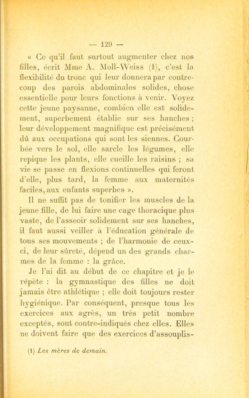 « Ce qu’il faut surtout augmenter chez nos filles, écrit Mme A. Moll-Weiss (1), c’est la flexibilité du tronc qui leur donnera par contre- coup des parois abdominales solides, chose essentielle pour leurs fonctions avenir. Voyez cette jeune paysanne, combien elle est solide- ment, superbement établie sur ses hanches ; leur développement magnifique est précisément dù aux occupations qui sont les siennes. Cour- bée vers le sol, elle sarcle les légumes, elle repique les plants, elle cueille les raisins ; sa vie se passe en flexions continuelles qui feront d’elle, plus tard, la femme aux maternités faciles, aux enfants superbes ». Il ne suffît pas de tonifier les muscles de la jeune fille, de lui faire une cage thoracique plus vaste, de l’asseoir solidement sur ses hanches, il faut aussi veiller à l’éducation générale de tous ses mouvements ; de l’harmonie de ceux- ci, de leur sûreté, dépend un des grands char- mes de la femme : la grâce. Je l’ai dit au début de ce chapitre et je le répète : la gymnastique des filles ne doit jamais être athlétique ; elle doit toujours rester hygiénique. Par conséquent, presque tous les exercices aux agrès, un très petit nombre exceptés, sont contre-indiqués chez elles. Elles ne doivent faire que des exercices d’assouplis- (1) Les mères de demain.
