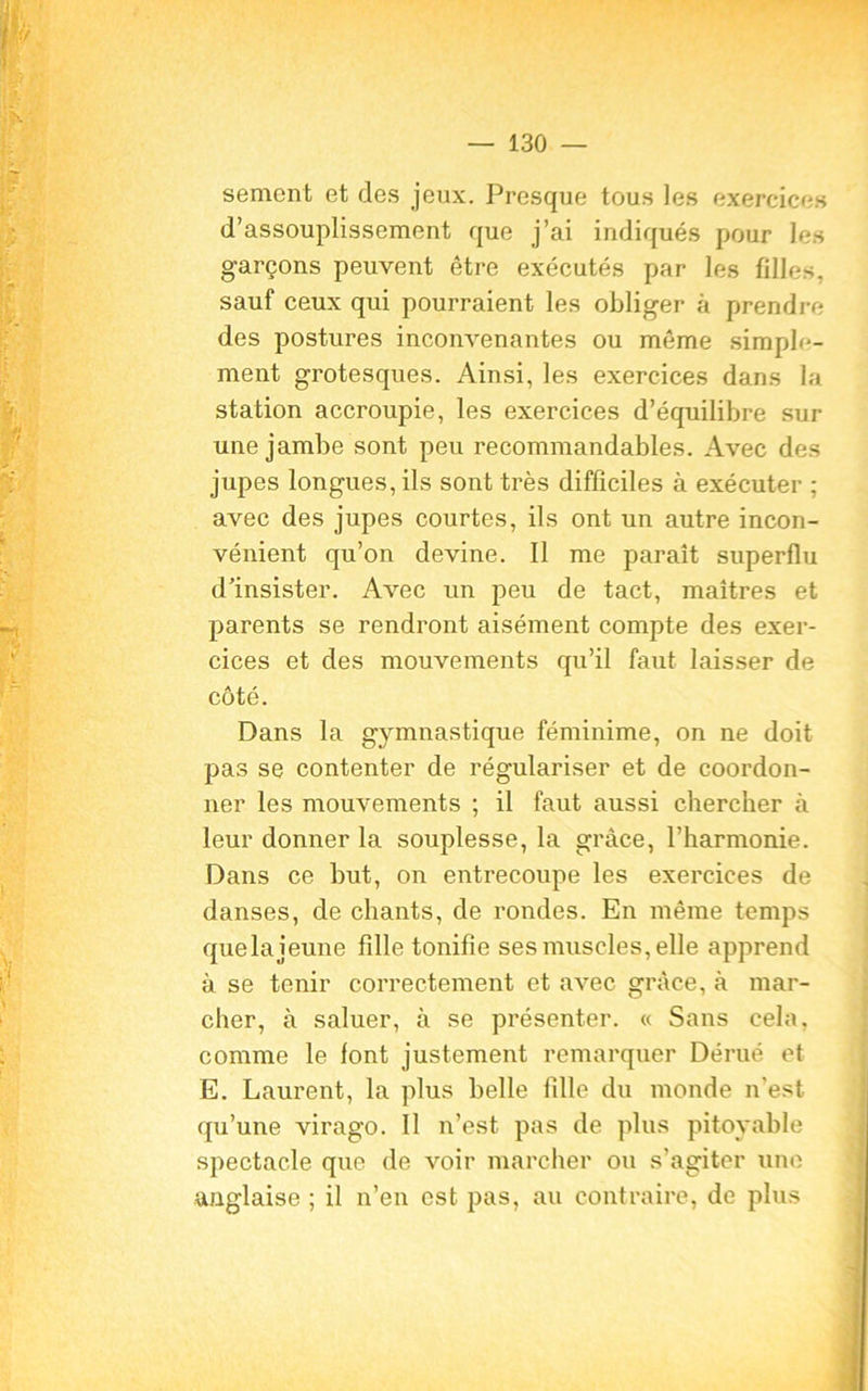 sèment et des jeux. Presque tous les exercices d’assouplissement que j’ai indiqués pour les garçons peuvent être exécutés par les filles, sauf ceux qui pourraient les obliger à prendre des postures inconvenantes ou même simple- ment grotesques. Ainsi, les exercices dans la station accroupie, les exercices d’équilibre sur une jambe sont peu recommandables. Avec des jupes longues, ils sont très difficiles à exécuter ; avec des jupes courtes, ils ont un autre incon- vénient qu’on devine. Il me paraît superflu d’insister. Avec un peu de tact, maîtres et parents se rendront aisément compte des exer- cices et des mouvements qu’il faut laisser de côté. Dans la gymnastique féminime, on ne doit pas se contenter de régulariser et de coordon- ner les mouvements ; il faut aussi chercher à leur donner la souplesse, la grâce, l’harmonie. Dans ce but, on entrecoupe les exercices de danses, de chants, de rondes. En même temps quela jeune fille tonifie ses muscles, elle apprend à se tenir correctement et avec grâce, à mar- cher, à saluer, à se présenter. « Sans cela, comme le font justement remarquer Dérué et E. Laurent, la plus belle fille du monde n'est qu’une virago. Il n’est pas de plus pitoyable spectacle que de voir marcher ou s'agiter une anglaise ; il n’en est pas, au contraire, de plus