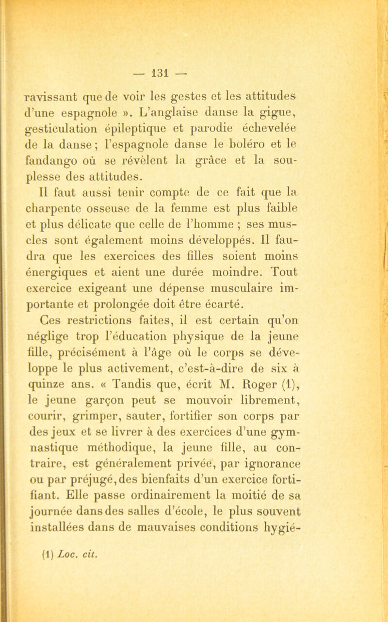 ravissant que de voir les gestes et les attitudes d’une espagnole ». L’anglaise danse la gigue, gesticulation épileptique et parodie échevelée de la danse ; l’espagnole danse le boléro et le fandango où se révèlent la grâce et la sou- plesse des attitudes. Il faut aussi tenir compte de ce fait que la charpente osseuse de la femme est plus faible et plus délicate que celle de l’homme ; ses mus- cles sont également moins développés. Il fau- dra que les exercices des filles soient moins énergiques et aient une durée moindre. Tout exercice exigeant une dépense musculaire im- portante et prolongée doit être écarté. Ces restrictions faites, il est certain qu’on néglige trop l’éducation physique de la jeune fille, précisément à l’âge où le corps se déve- loppe le plus activement, c’est-à-dire de six à quinze ans. « Tandis que, écrit M. Roger (1), le jeune garçon peut se mouvoir librement, courir, grimper, sauter, fortifier son corps par des jeux et se livrer à des exercices d’une gym- nastique méthodique, la jeune fille, au con- traire, est généralement privée, par ignorance ou par préjugé, des bienfaits d’un exercice forti- fiant. Elle passe ordinairement la moitié de sa journée dans des salles d’école, le plus souvent installées dans de mauvaises conditions hygié- (l) Loc. cit.