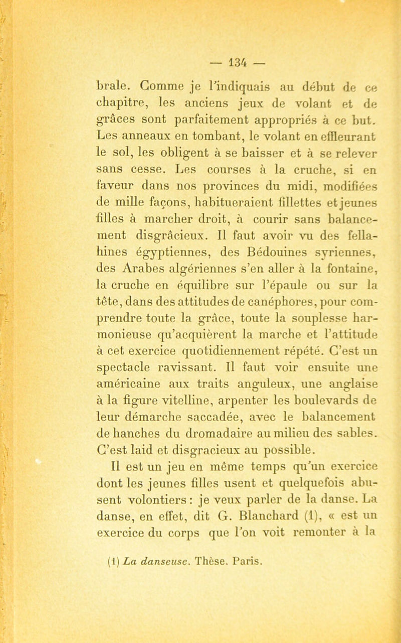 braie. Gomme je l'indiquais au début de ce chapitre, les anciens jeux de volant et de grâces sont parfaitement appropriés à ce but. Les anneaux en tombant, le volant en effleurant le sol, les obligent à se baisser et à se relever sans cesse. Les courses à la cruche, si en faveur dans nos provinces du midi, modifiées de mille façons, habitueraient fillettes et jeunes filles à marcher droit, à courir sans balance- ment disgracieux. Il faut avoir vu des fella- hines égyptiennes, des Bédouines syriennes, des Arabes algériennes s’en aller à la fontaine, la cruche en équilibre sur l’épaule ou sur la tête, dans des attitudes de canéphores, pour com- prendre toute la grâce, toute la souplesse har- monieuse qu’acquièrent la marche et l’attitude à cet exercice quotidiennement répété. C’est un spectacle ravissant. Il faut voir ensuite une américaine aux traits anguleux, une anglaise à la figure vitelline, arpenter les boulevards de leur démarche saccadée, avec le balancement déhanchés du dromadaire au milieu des sables. C’est laid et disgracieux au possible. Il est un jeu en même temps qu'un exercice dont les jeunes filles usent et quelquefois abu- sent volontiers: je veux parler de la danse. La danse, en effet, dit G. Blanchard (1), « est un exercice du corps que l’on voit remonter à la (1) La danseuse. Thèse. Paris.