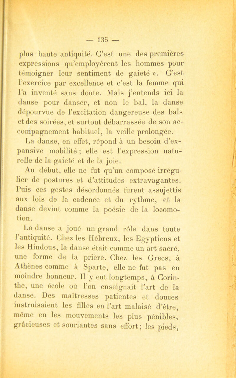 plus haute antiquité. C’est une des premières expressions qu’employèrent les hommes pour témoigner leur sentiment de gaieté ». C'est l’exercice par excellence et c’est la femme qui Ta inventé sans doute. Mais j’entends ici la danse pour danser, et non le bal, la danse dépourvue de l’excitation dangereuse des bals et des soirées, et surtout débarrassée de son ac- compagnement habituel, la veille prolongée. La danse, en effet, répond à un besoin d’ex- pansive mobilité ; elle est l’expression natu- relle de la gaieté et de la joie. Au début, elle ne fut qu’un composé irrégu- lier de postures et d’attitudes extravagantes. Puis ces gestes désordonnés furent assujettis aux lois de la cadence et du rythme, et la danse devint comme la poésie de la locomo- tion. La danse a joué un grand rôle dans toute l’antiquité. Chez les Hébreux, les Egyptiens et les Hindous, la danse était comme un art sacré, une forme de la prière. Chez les Grecs, à Athènes comme à Sparte, elle ne fut pas en moindre honneur. Il y eut longtemps, à Corin- the, une école où l’on enseignait l’art de la danse. Des maîtresses patientes et douces instruisaient les filles en l’art malaisé d’être, même en les mouvements les plus pénibles, gracieuses et souriantes sans eflort; les pieds,