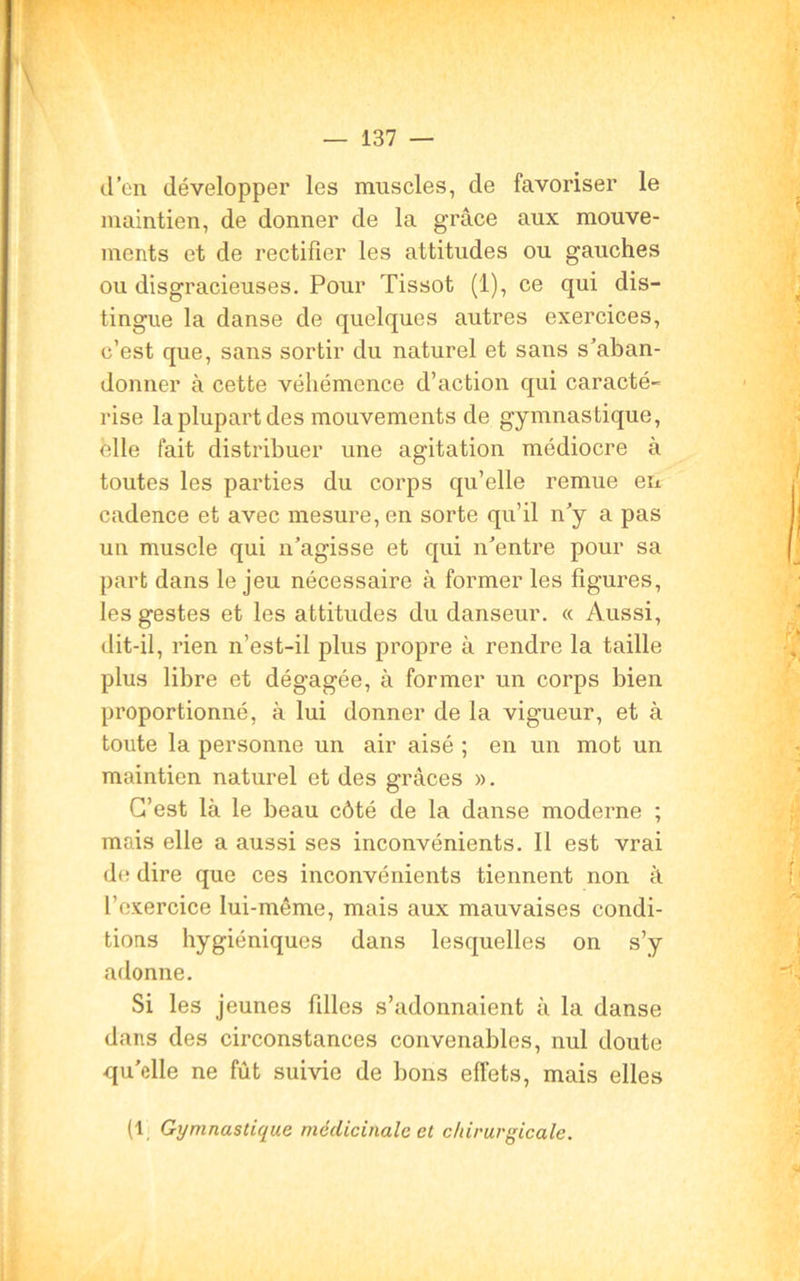 d’en développer les muscles, de favoriser le maintien, de donner de la grâce aux mouve- ments et de rectifier les attitudes ou gauches ou disgracieuses. Pour Tissot (1), ce qui dis- tingue la danse de quelques autres exercices, c’est que, sans sortir du naturel et sans s’aban- donner à cette véhémence d’action qui caracté- rise la plupart des mouvements de gymnastique, elle fait distribuer une agitation médiocre à toutes les parties du corps qu’elle remue en cadence et avec mesure, en sorte qu’il n’y a pas un muscle qui n’agisse et qui n’entre pour sa part dans le jeu nécessaire à former les figures, les gestes et les attitudes du danseur. « Aussi, dit-il, rien n’est-il plus propre à rendre la taille plus libre et dégagée, à former un corps bien proportionné, à lui donner de la vigueur, et à toute la personne un air aisé ; en un mot un maintien naturel et des grâces ». G’est là le beau côté de la danse moderne ; mais elle a aussi ses inconvénients. Il est vrai de dire que ces inconvénients tiennent non à l’exercice lui-même, mais aux mauvaises condi- tions hygiéniques dans lesquelles on s’y adonne. Si les jeunes filles s’adonnaient à la danse dans des circonstances convenables, nul doute qu’elle ne fût suivie de bons effets, mais elles (1 Gymnastique médicinale et chirurgicale.