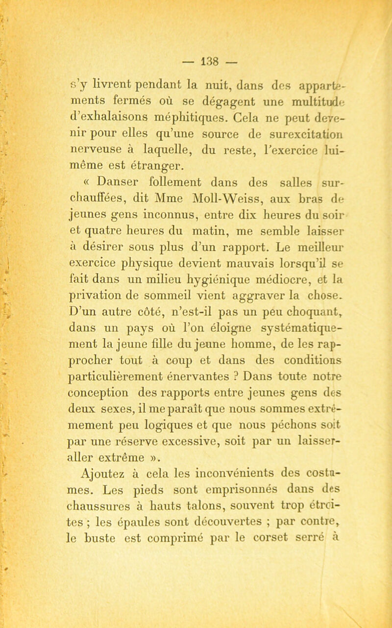 s’y livrent pendant la nuit, dans des apparte- ments fermés où se dégagent une multitude d’exhalaisons méphitiques. Cela ne peut deve- nir pour elles qu’une source de surexcitation nerveuse à laquelle, du reste, l’exercice lui- même est étranger. « Danser follement dans des salles sur- chauffées, dit Mme Moll-Weiss, aux bras de jeunes gens inconnus, entre dix heures du soir et quatre heures du matin, me semble laisser à désirer sous plus d’un rapport. Le meilleur exercice physique devient mauvais lorsqu’il se fait dans un milieu hygiénique médiocre, et la privation de sommeil vient aggraver la chose. D’un autre côté, n’est-il pas un peu choquant, dans un pays où l’on éloigne systématique- ment la jeune fdle du jeune homme, de les rap- procher tout à coup et dans des conditions particulièrement énervantes ? Dans toute notre conception des rapports entre jeunes gens des deux sexes, il me paraît que nous sommes extrê- mement peu logiques et que nous péchons soit par une réserve excessive, soit par un laisser- aller extrême ». Ajoutez à cela les inconvénients des costu- mes. Les pieds sont emprisonnés dans des chaussures à hauts talons, souvent trop étroi- tes ; les épaules sont découvertes ; par contre, le buste est comprimé par le corset serré à
