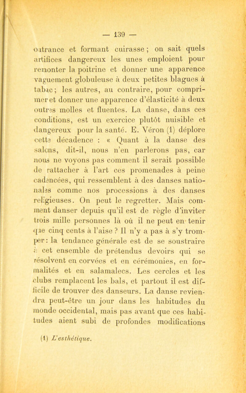outrance et formant cuirasse ; on sait quels artifices dangereux les unes emploient pour remonter la poitrine et donner une apparence vaguement globuleuse à deux petites blagues à tabac; les autres, au contraire, pour compri- mer et donner une apparence d’élasticité à deux outres molles et fluentes. La danse, dans ces conditions, est un exercice plutôt nuisible et dangereux pour la santé. E. Véron (I) déplore cette décadence : « Quant à la danse des salons, dit-il, nous n’en parlerons pas, car nous ne voyons pas comment il serait possible de rattacher à l’art ces promenades à peine cadencées, qui ressemblent à des danses natio- nales comme nos processions à des danses religieuses. On peut le regretter. Mais com- ment danser depuis qu’il est de règle d’inviter trois mille personnes là où il ne peut en tenir qae cinq cents à l’aise ? Il n’y a pas à s’y trom- per : la tendance générale est de se soustraire ; cet ensemble de prétendus devoirs qui se résolvent en corvées et en cérémonies, en for- malités et en salamalecs. Les cercles et les clubs remplacent les bals, et partout il est dif- licile de trouver des danseurs. La danse revien- dra peut-être un jour dans les habitudes du monde occidental, mais pas avant que ces habi- tudes aient subi de profondes modifications (1) L'esthétique.