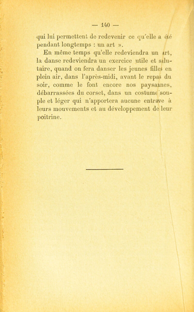 qui lui permettent de redevenir ce qu’elle a été pendant longtemps : un art ». En même temps qu’elle redeviendra un irt, la danse redeviendra un exercice utile et silu- taire, quand on fera danser les jeunes filles en plein air, dans l’après-midi, avant le repas du soir, comme le font encore nos paysannes, débarrassées du corset, dans un costume sou- ple et léger qui n’apportera aucune entrave à leurs mouvements et au développement de leur poitrine.