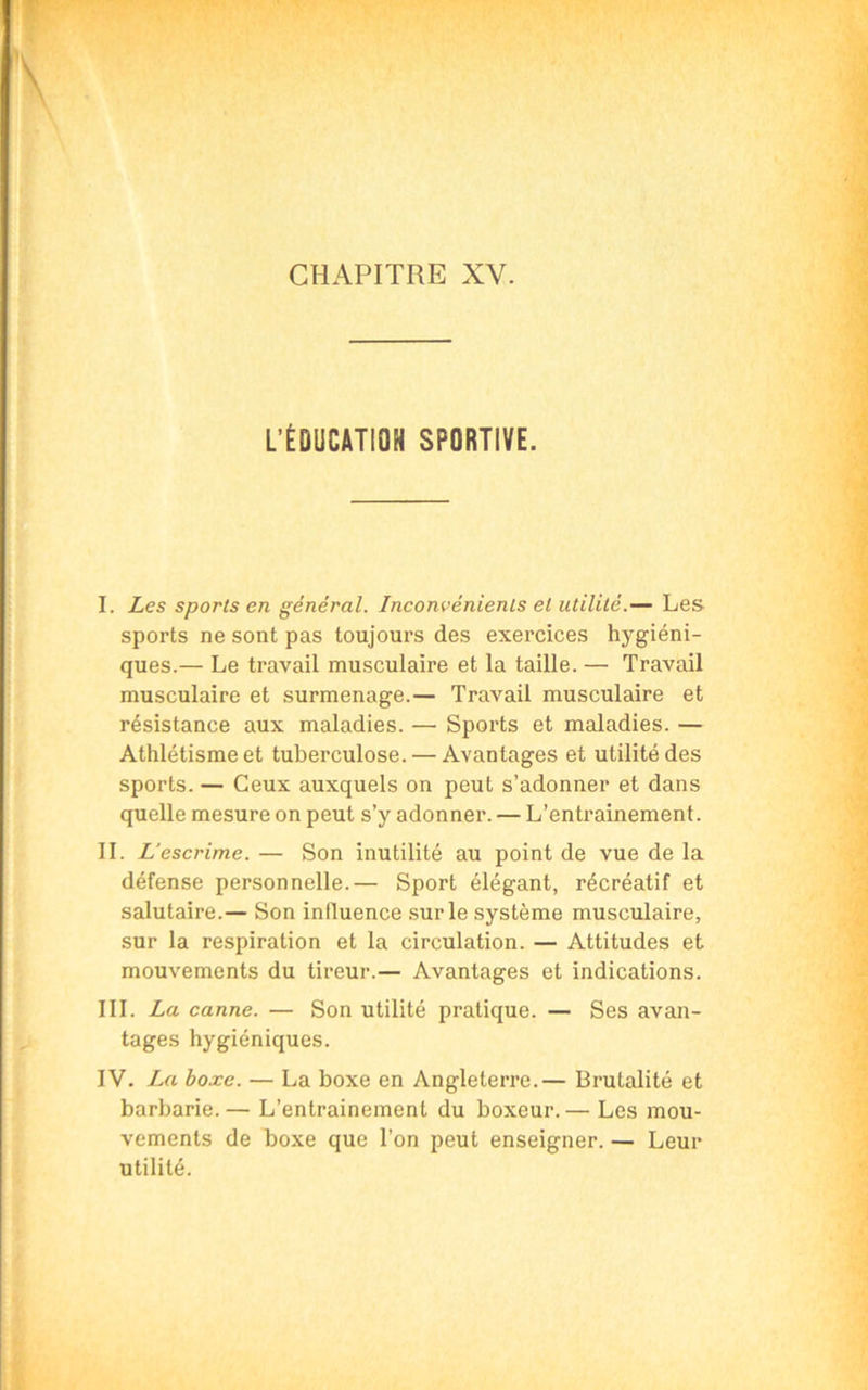 CHAPITRE XV. L’ÉDUCATION SPORTIVE. I. Les sports en général. Inconvénients et utilité.— Les sports ne sont pas toujours des exercices hygiéni- ques.— Le travail musculaire et la taille. — Travail musculaire et surmenage.— Travail musculaire et résistance aux maladies. — Sports et maladies. — Athlétisme et tuberculose. — Avantages et utilité des sports. — Ceux auxquels on peut s’adonner et dans quelle mesure on peut s’y adonner. — L’entrainement. II. L’escrime. — Son inutilité au point de vue de la défense personnelle.— Sport élégant, récréatif et salutaire.— Son influence sur le système musculaire, sur la respiration et la circulation. — Attitudes et mouvements du tireur.— Avantages et indications. III. La canne. — Son utilité pratique. — Ses avan- tages hygiéniques. IV. La boxe. — La boxe en Angleterre.— Brutalité et barbarie. — L’entrainement du boxeur. — Les mou- vements de boxe que Ton peut enseigner. — Leur utilité.