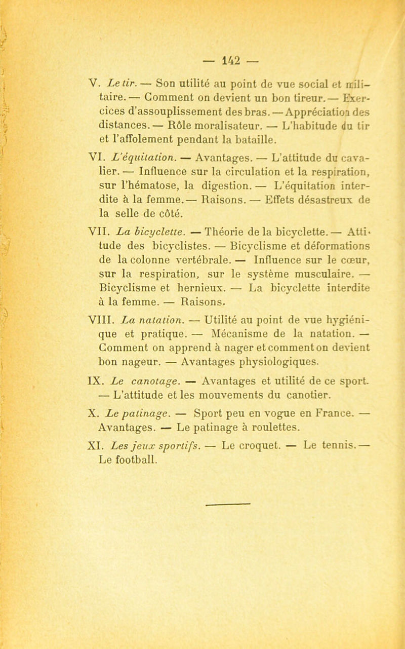 V. Le tir. — Son utilité au point de vue social et mili- taire.— Gomment on devient un bon tireur.— Exer- cices d’assouplissement des bras. — Appréciation des distances.— Rôle moralisateur. — L'habitude du tir et l’affolement pendant la bataille. VI. L’équitation. — Avantages. — L’attitude du cava- lier. — Influence sur la circulation et la respiration, sur l’hématose, la digestion. — L’équitation inter- dite à la femme.— Raisons. — Effets désastreux de la selle de côté. VIL La bicyclette. —Théorie de la bicyclette.— Atti« tude des bicyclistes. — Bicyclisme et déformations de la colonne vertébrale. — Influence sur le cœur, sur la respiration, sur le système musculaire. — Bicyclisme et hernieux. — La bicyclette interdite à la femme. — Raisons. VIII. La natation. — Utilité au point de vue hygiéni- que et pratique. — Mécanisme de la natation. — Gomment on apprend à nager et comment on devient bon nageur. — Avantages physiologiques. IX. Le canotage. — Avantages et utilité de ce sport. — L’attitude et les mouvements du canotier. X. Le patinage. — Sport peu en vogue en France. — Avantages. — Le patinage à roulettes. XI. Les jeux sportifs. — Le croquet. — Le tennis.— Le football.