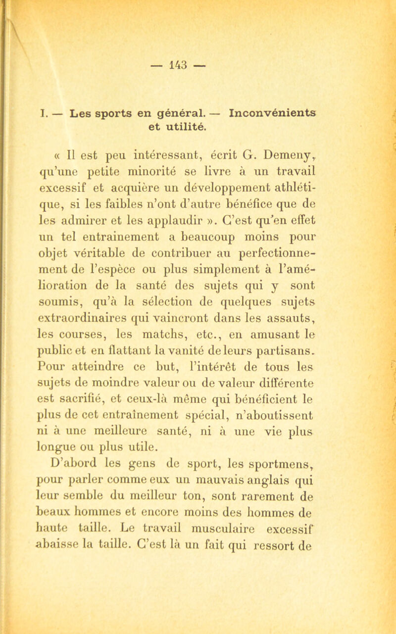 I. — Les sports en général. — Inconvénients et utilité. « Il est peu intéressant, écrit G. Demenyr qu’une petite minorité se livre à un travail excessif et acquière un développement athléti- que, si les faibles n’ont d’autre bénéfice que de les admirer et les applaudir ». C’est qu'en effet un tel entrainement a beaucoup moins pour objet véritable de contribuer au perfectionne- ment de l’espèce ou plus simplement à l’amé- lioration de la santé des sujets qui y sont soumis, qu’à la sélection de quelques sujets extraordinaires qui vaincront dans les assauts, les courses, les matchs, etc., en amusant le public et en flattant la vanité de leurs partisans. Pour atteindre ce but, l’intérêt de tous les sujets de moindre valeur ou de valeur différente est sacrifié, et ceux-là même qui bénéficient le plus de cet entraînement spécial, n’aboutissent ni à une meilleure santé, ni à une vie plus longue ou plus utile. D’abord les gens de sport, les sportmens, pour parler comme eux un mauvais anglais qui leur semble du meilleur ton, sont rarement de beaux hommes et encore moins des hommes de haute taille. Le travail musculaire excessif abaisse la taille. C’est là un fait qui ressort de