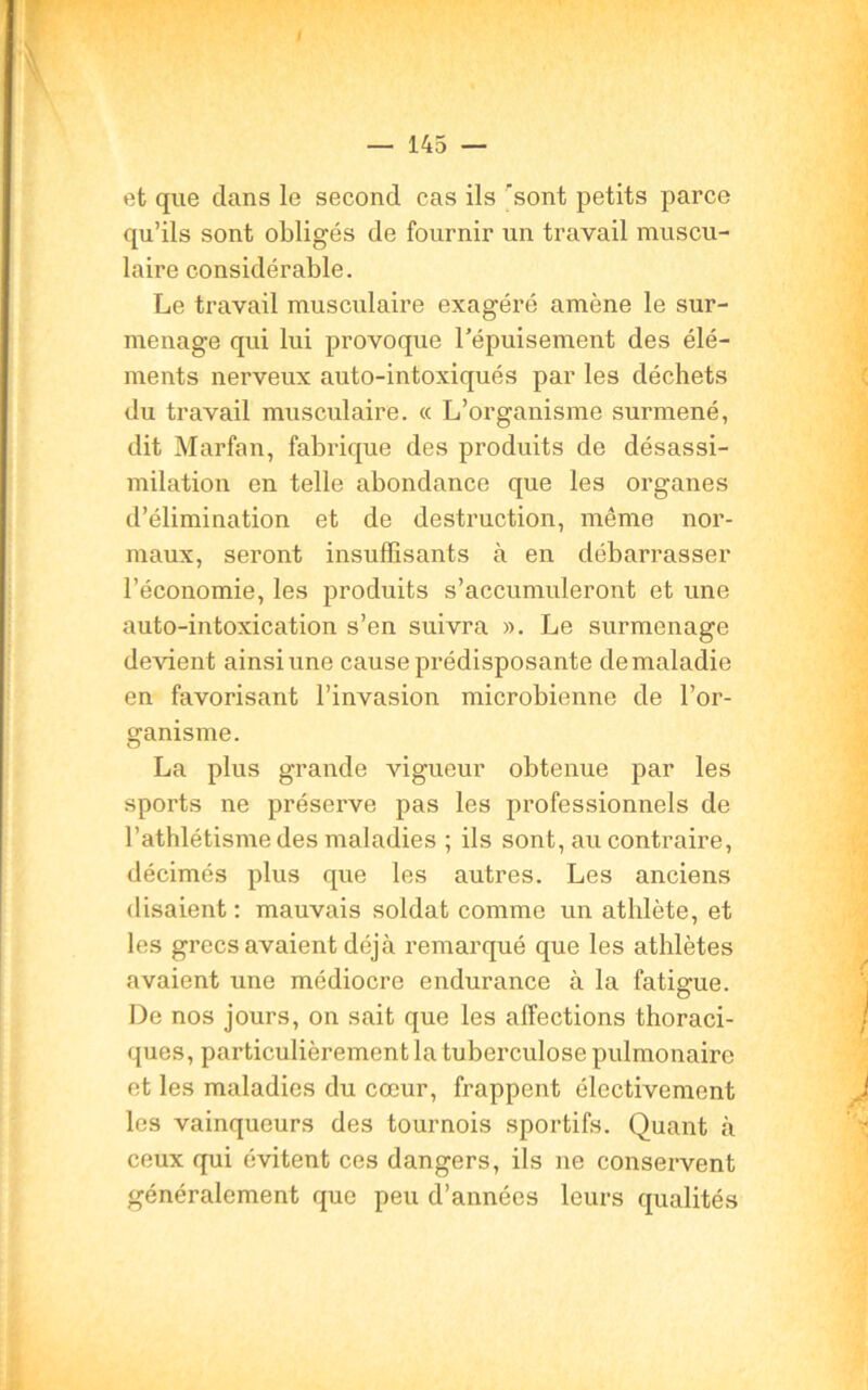 et que dans le second cas ils 'sont petits parce qu’ils sont obligés de fournir un travail muscu- laire considérable. Le travail musculaire exagéré amène le sur- menage qui lui provoque l’épuisement des élé- ments nerveux auto-intoxiqués par les déchets du travail musculaire. « L’organisme surmené, dit Marfan, fabrique des produits de désassi- milation en telle abondance que les organes d’élimination et de destruction, même nor- maux, seront insuffisants à en débarrasser l’économie, les produits s’accumuleront et une auto-intoxication s’en suivra ». Le surmenage devient ainsi une cause prédisposante de maladie en favorisant l’invasion microbienne de l’or- ganisme. La plus grande vigueur obtenue par les sports ne préserve pas les professionnels de l’athlétisme des maladies ; ils sont, au contraire, décimés plus que les autres. Les anciens disaient : mauvais soldat comme un athlète, et les grecs avaient déjà remarqué que les athlètes avaient une médiocre endurance à la fatigue. De nos jours, on sait que les affections thoraci- ques, particulièrement la tuberculose pulmonaire et les maladies du cœur, frappent électivement les vainqueurs des tournois sportifs. Quant à ceux qui évitent ces dangers, ils ne conservent généralement que peu d’années leurs qualités