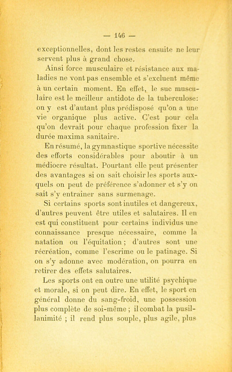 exceptionnelles, dont les restes ensuite ne leur servent plus à grand chose. Ainsi force musculaire et résistance aux ma- ladies ne vont pas ensemble et s’excluent même à un certain moment. En effet, le suc muscu- laire est le meilleur antidote de la tuberculose: on y est d’autant plus prédisposé qu’on a une vie organique plus active. C’est pour cela qu’on devrait pour chaque profession fixer la durée maxima sanitaire. En résumé, la gymnastique sportive nécessite des efforts considérables pour aboutir à un médiocre résultat. Pourtant elle peut présenter des avantages si on sait choisir les sports aux- quels on peut de préférence s’adonner et s’y on sait s’y entrainer sans surmenage. Si certains sports sont inutiles et dangereux, d’autres peuvent être utiles et salutaires. Il en est qui constituent pour certains individus une connaissance presque nécessaire, comme la natation ou l’équitation ; d’autres sont une récréation, comme l’escrime ou le patinage. Si on s’y adonne avec modération, on pourra en retirer des effets salutaires. Les sports ont en outre une utilité psychique et morale, si on peut dire. En effet, le sport en général donne du sang-froid, une possession plus complète de soi-même ; il combat la pusil- lanimité ; il rend plus souple, plus agile, plus