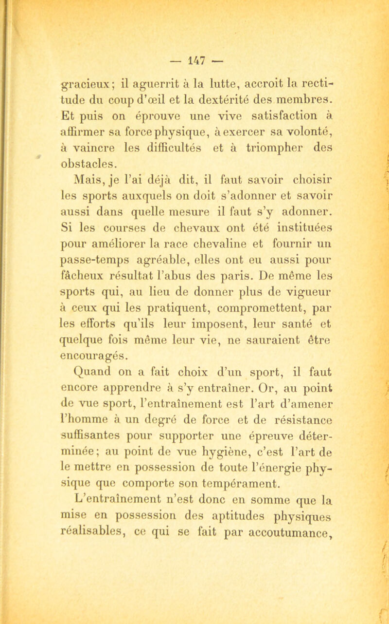 gracieux; il aguerrit à la lutte, accroit la recti- tude du coup d’œil et la dextérité des membres. Et puis on éprouve une vive satisfaction à affirmer sa force physique, à exercer sa volonté, à vaincre les difficultés et à triompher des obstacles. Mais, je l’ai déjà dit, il faut savoir choisir les sports auxquels on doit s’adonner et savoir aussi dans quelle mesure il faut s’y adonner. Si les courses de chevaux ont été instituées pour améliorer la race chevaline et fournir un passe-temps agréable, elles ont eu aussi pour fâcheux résultat l’abus des paris. De même les sports qui, au lieu de donner plus de vigueur à ceux qui les pratiquent, compromettent, par les efforts qu’ils leur imposent, leur santé et quelque fois même leur vie, ne sauraient être encouragés. Quand on a fait choix d’un sport, il faut encore apprendre à s’y entraîner. Or, au point de vue sport, l’entraînement est l’art d’amener l’homme à un degré de force et de résistance suffisantes pour supporter une épreuve déter- minée; au point de vue hygiène, c’est l’art de le mettre en possession de toute l’énergie phy- sique que comporte son tempérament. L’entraînement n’est donc en somme que la mise en possession des aptitudes physiques réalisables, ce qui se fait par accoutumance.