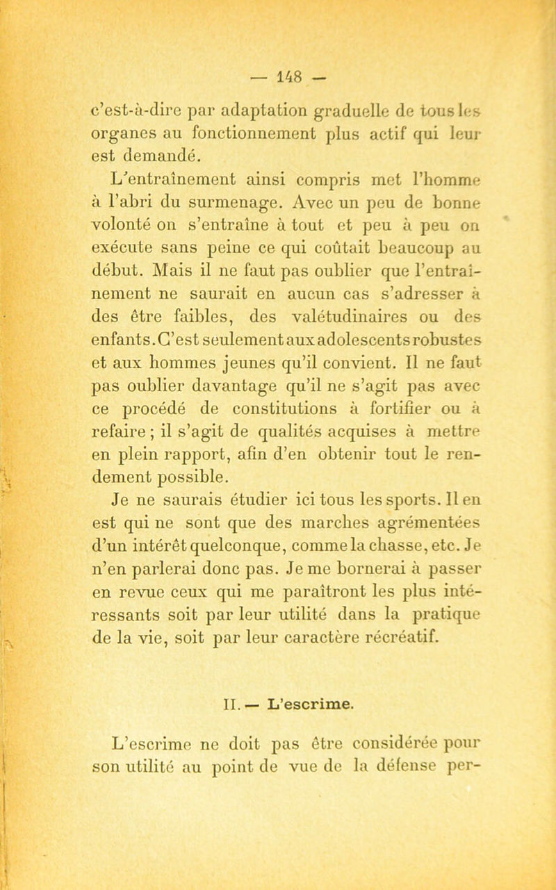 c’est-à-dire par adaptation graduelle de tous les organes au fonctionnement plus actif qui leur est demandé. L'entraînement ainsi compris met l’homme à l’abri du surmenage. Avec un peu de bonne volonté on s’entraîne à tout et peu à peu on exécute sans peine ce qui coûtait beaucoup au début. Mais il ne faut pas oublier que l’entraî- nement ne saurait en aucun cas s’adresser à des être faibles, des valétudinaires ou des enfants. C’est seulement aux adolescents robustes et aux hommes jeunes qu’il convient. Il ne faut pas oublier davantage qu’il ne s’agit pas avec ce procédé de constitutions à fortifier ou à refaire ; il s’agit de qualités acquises à mettre en plein rapport, afin d’en obtenir tout le ren- dement possible. Je ne saurais étudier ici tous les sports. Il en est qui ne sont que des marches agrémentées d’un intérêt quelconque, comme la chasse, etc. Je n’en parlerai donc pas. Je me bornerai à passer en revue ceux qui me paraîtront les plus inté- ressants soit par leur utilité dans la pratique de la vie, soit par leur caractère récréatif. II. — L’escrime. L’escrime ne doit pas être considérée pour son utilité au point de vue de la défense per-