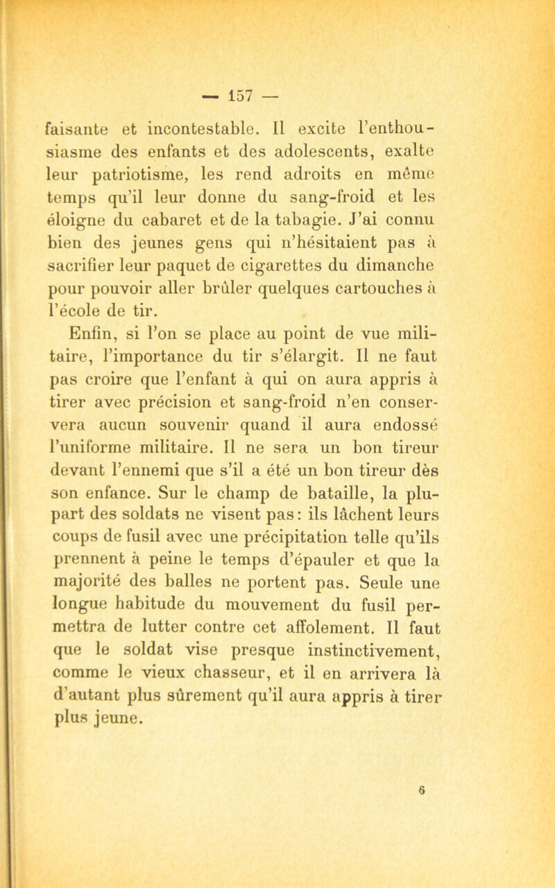 faisante et incontestable. Il excite l’enthou- siasme des enfants et des adolescents, exalte leur patriotisme, les rend adroits en même temps qu’il leur donne du sang-froid et les éloigne du cabaret et de la tabagie. J’ai connu bien des jeunes gens qui n’hésitaient pas à sacrifier leur paquet de cigarettes du dimanche pour pouvoir aller brûler quelques cartouches à l’école de tir. Enfin, si l’on se place au point de vue mili- taire, l’importance du tir s’élargit. Il ne faut pas croire que l’enfant à qui on aura appris à tirer avec précision et sang-froid n’en conser- vera aucun souvenir quand il aura endossé l’uniforme militaire. Il ne sera un bon tireur devant l’ennemi que s’il a été un bon tireur dès son enfance. Sur le champ de bataille, la plu- part des soldats ne visent pas: ils lâchent leurs coups de fusil avec une précipitation telle qu’ils prennent à peine le temps d’épauler et que la majorité des balles ne portent pas. Seule une longue habitude du mouvement du fusil per- mettra de lutter contre cet affolement. Il faut que le soldat vise presque instinctivement, comme le vieux chasseur, et il en arrivera là d’autant plus sûrement qu’il aura appris à tirer plus jeune. 6