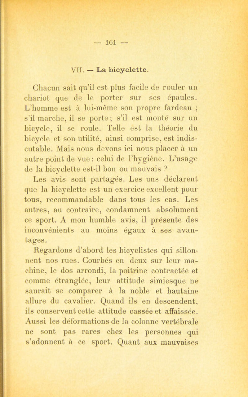 VII. — La bicyclette. Chacun sait qu’il est plus facile de rouler un chariot que de le porter sur ses épaules. L’homme est à lui-même son propre fardeau ; s'il marche, il se porte ; s’il est monté sur un bicycle, il se roule. Telle est la théorie du bicycle et son utilité, ainsi comprise, est indis- cutable. Mais nous devons ici nous placer à un autre point de vue: celui de l’hygiène. L’usage de la bicyclette est-il bon ou mauvais ? Les avis sont partagés. Les uns déclarent que la bicyclette est un exercice excellent pour tous, recommandable dans tous les cas. Les autres, au contraire, condamnent absolument ce sport. A mon humble avis, il présente des inconvénients au moins égaux à ses avan- tages. Regardons d’abord les bicyclistes qui sillon- nent nos rues. Courbés en deux sur leur ma- chine, le dos arrondi, la poitrine contractée et comme étranglée, leur attitude simiesque ne saurait se comparer à la noble et hautaine allure du cavalier. Quand ils en descendent, ils conservent cette attitude cassée et affaissée. Aussi les déformations de la colonne vertébrale ne sont pas rares chez les personnes qui s’adonnent cà ce sport. Quant aux mauvaises