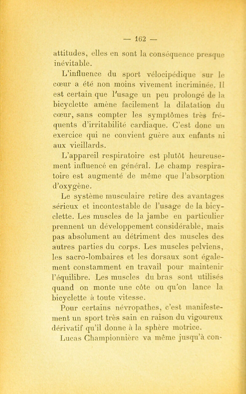 — 1G2 — attitudes, elles en sont la conséquence presque inévitable. L’influence du sport vélocipédique sur le cœur a été non moins vivement incriminée. 11 est certain que l'usage un peu prolongé de la bicyclette amène facilement la dilatation du cœur, sans compter les symptômes très fré- quents d’irritabilité cardiaque. C’est donc un exercice qui ne convient guère aux enfants ni aux vieillards. L’appareil respiratoire est plutôt heureuse- ment influencé en général. Le champ respira- toire est augmenté de même que l’absorption d’oxygène. Le système musculaire retire des avantages sérieux et incontestable de l’usage de la bicy- clette. Les muscles de la jambe en particulier prennent un développement considérable, mais pas absolument au détriment des muscles des autiœs parties du corps. Les muscles pelviens, les sacro-lombaires et les dorsaux sont égale- ment constamment en travail pour maintenir l’équilibre. Les muscles du bras sont utilisés quand on monte une côte ou qu’on lance la bicyclette à toute vitesse. Pour certains névropathes, c’est manifeste- ment un sport très sain en raison du vigoureux dérivatif qu’il donne à la sphère motrice. Lucas Championnière va même jusqu’à con-