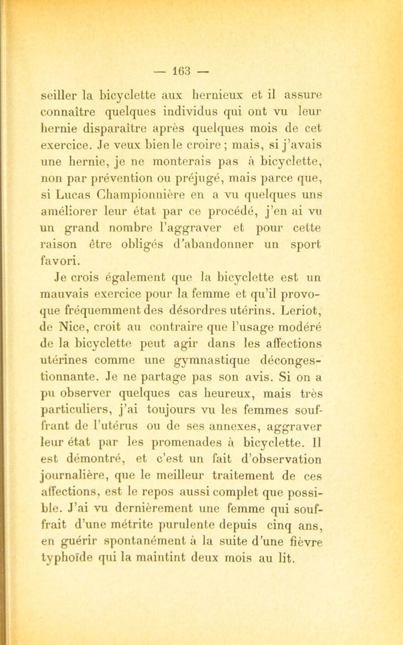 seiller la bicyclette aux hernieux et il assure connaître quelques individus qui ont vu leur hernie disparaître après quelques mois de cet exercice. Je veux bienle croire ; mais, si j’avais une hernie, je ne monterais pas à bicyclette, non par prévention ou préjugé, mais parce que, si Lucas Championnière en a vu quelques uns améliorer leur état par ce procédé, j’en ai vu un grand nombre l’aggraver et pour cette raison être obligés d’abandonner un sport favori. Je crois également que la bicyclette est un mauvais exercice pour la femme et qu’il provo- que fréquemment des désordres utérins. Leriot, de Nice, croit au contraire que l’usage modéré de la bicyclette peut agir dans les affections utérines comme une gymnastique déconges- tionnante. Je ne partage pas son avis. Si on a pu observer quelques cas heureux, mais très particuliers, j’ai toujours vu les femmes souf- frant de l’utérus ou de ses annexes, aggraver leur état par les promenades à bicyclette. Il est démontré, et c’est un fait d’observation journalière, que le meilleur traitement de ces aifections, est le repos aussi complet que possi- ble. J’ai vu dernièrement une femme qui souf- frait d’une métrite purulente depuis cinq ans, en guérir spontanément à la suite d’une fièvre typhoïde qui la maintint deux mois au lit.