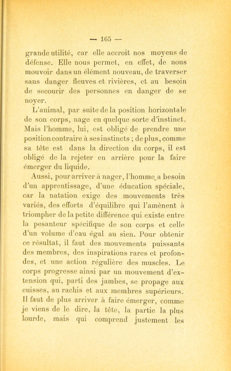 grande utilité, car elle accroit nos moyens de défense. Elle nous permet, en effet, de nous mouvoir dans un élément nouveau, de traverser sans danger fleuves et rivières, et au besoin de secourir des personnes en danger de se noyer. L’animal, par suite de la position horizontale de son corps, nage en quelque sorte d'instinct. Mais l’homme, lui, est obligé do prendre une position contraire à ses instincts ; déplus, comme sa tête est dans la direction du corps, il est obligé de la rejeter en arrière pour la faire émerger du liquide. Aussi, pour arriver à nager, l’homme.a besoin d'un apprentissage, d’une éducation spéciale, car la natation exige des mouvements très variés, des efforts d’équilibre qui l’amènent à triompher de la petite différence qui existe entre la pesanteur spécifique de son corps et celle d’un volume d’eau égal au sien. Pour obtenir ce résultat, il faut des mouvements puissants des membres, des inspirations rares et profon- des, et une action régulière des muscles. Le corps progresse ainsi par un mouvement d’ex- tension qui, parti des jambes, se propage aux cuisses, au rachis et aux membres supérieurs. Il faut de plus arriver à faire émerger, comme je viens de le dire, la tête, la partie la plus lourde, mais qui comprend justement les