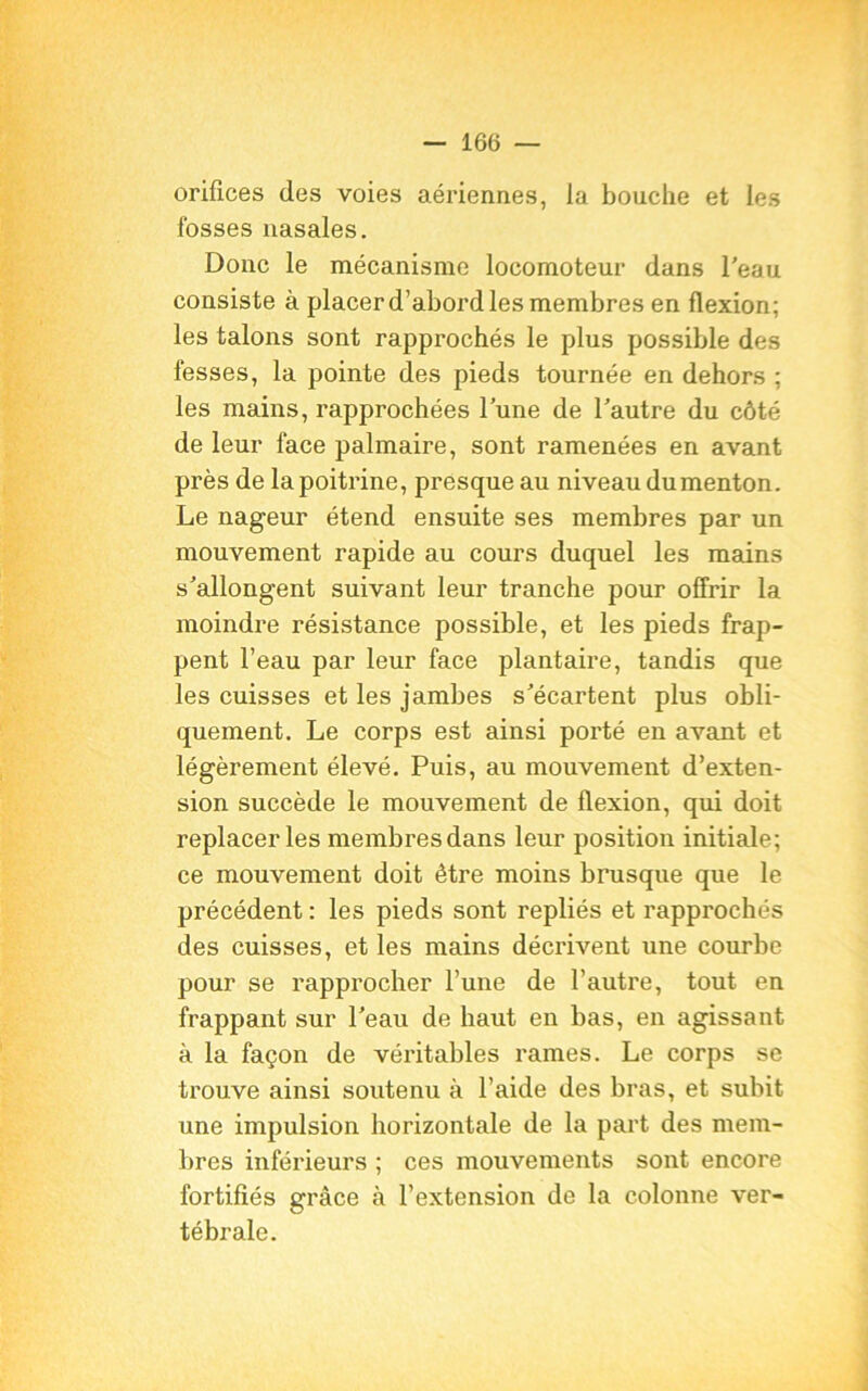 orifices des voies aériennes, la bouche et les fosses nasales. Donc le mécanisme locomoteur dans l'eau consiste à placer d’abord les membres en flexion; les talons sont rapprochés le plus possible des fesses, la pointe des pieds tournée en dehors ; les mains, rapprochées l’une de l'autre du côté de leur face palmaire, sont ramenées en avant près de la poitrine, presque au niveau du menton. Le nageur étend ensuite ses membres par un mouvement rapide au cours duquel les mains s'allongent suivant leur tranche pour offrir la moindre résistance possible, et les pieds frap- pent l’eau par leur face plantaire, tandis que les cuisses et les jambes s'écartent plus obli- quement. Le corps est ainsi porté en avant et légèrement élevé. Puis, au mouvement d’exten- sion succède le mouvement de flexion, qui doit replacer les membresdans leur position initiale; ce mouvement doit être moins brusque que le précédent : les pieds sont repliés et rapprochés des cuisses, et les mains décrivent une courbe pour se rapprocher l’une de l’autre, tout en frappant sur l'eau de haut en bas, en agissant à la façon de véritables rames. Le corps se trouve ainsi soutenu à l’aide des bras, et subit une impulsion horizontale de la part des mem- bres inférieurs ; ces mouvements sont encore fortifiés grâce à l’extension de la colonne ver- tébrale.
