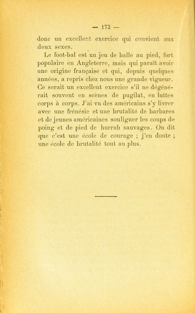 donc un excellent exercice qui convient aux deux sexes. * Le foot-bal est un jeu de balle au pied, fort populaire en Angleterre, mais qui paraît avoir une origine française et qui, depuis quelques années, a repris chez nous une grande vigueur. Ce serait un excellent exercice s’il ne dégéné- rait souvent en scènes de pugilat, en luttes corps à corps. J’ai vu des américains s’y livrer avec une frénésie et une brutalité de barbares et de jeunes américaines souligner les coups de poing et de pied de hurrah sauvages. On dit que c’est une école de courage ; j'en doute ; une école de brutalité tout au plus.