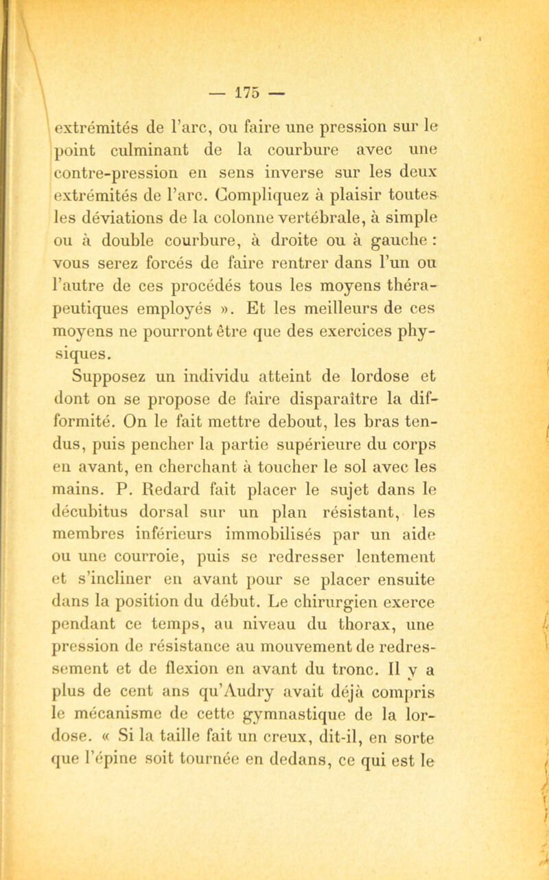 extrémités de l’arc, ou faire une pression sur le point culminant de la courbure avec une contre-pression en sens inverse sur les deux extrémités de l’arc. Compliquez à plaisir toutes les déviations de la colonne vertébrale, à simple ou à double courbure, à droite ou à gauche : vous serez forcés de faire rentrer dans l’un ou l’autre de ces procédés tous les moyens théra- peutiques employés ». Et les meilleurs de ces moyens ne pourront être que des exercices phy- siques. Supposez un individu atteint de lordose et dont on se propose de faire disparaître la dif- formité. On le fait mettre debout, les bras ten- dus, puis pencher la partie supérieure du corps en avant, en cherchant à toucher le sol avec les mains. P. Redard fait placer le sujet dans le décubitus dorsal sur un plan résistant, les membres inférieurs immobilisés par un aide ou une courroie, puis se redresser lentement et s’incliner en avant pour se placer ensuite dans la position du début. Le chirurgien exerce pendant ce temps, au niveau du thorax, une pression de résistance au mouvement de redres- sement et de flexion en avant du tronc. Il y a plus de cent ans qu’Audry avait déjà compris le mécanisme de cette gymnastique de la lor- dose. « Si la taille fait un creux, dit-il, en sorte que l’épine soit tournée en dedans, ce qui est le