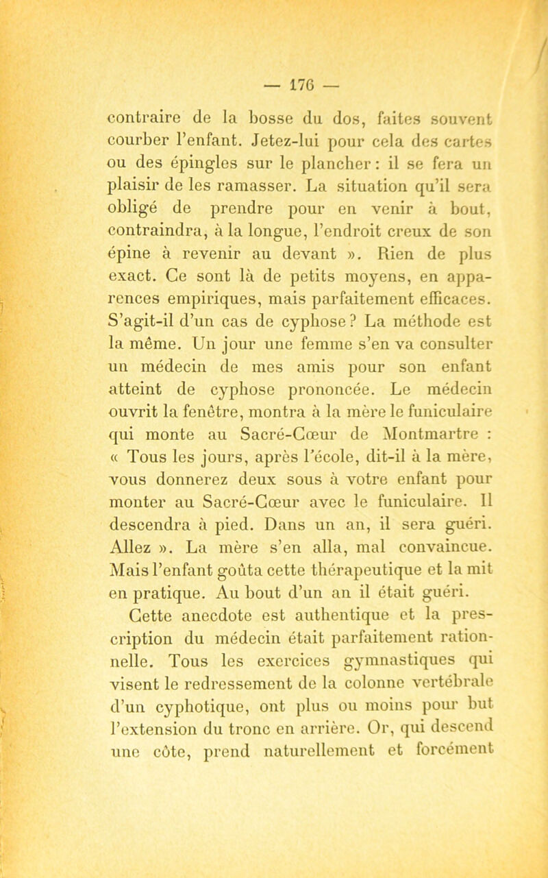 contraire de la bosse du dos, faites souvent courber l’enfant. Jetez-lui pour cela des cartes ou des épingles sur le plancher : il se fera un plaisir de les ramasser. La situation qu’il sera obligé de prendre pour en venir à bout, contraindra, à la longue, l’endroit creux de son épine à revenir au devant ». Rien de plus exact. Ce sont là de petits moyens, en appa- rences empiriques, mais parfaitement efficaces. S’agit-il d’un cas de cyphose ? La méthode est la même. Un jour une femme s’en va consulter un médecin de mes amis pour son enfant atteint de cyphose prononcée. Le médecin ouvrit la fenêtre, montra à la mère le funiculaire qui monte au Sacré-Cœur de Montmartre : « Tous les jours, après l’école, dit-il à la mère, vous donnerez deux sous à votre enfant pour monter au Sacré-Cœur avec le funiculaire. Il descendra à pied. Dans un an, il sera guéri. Allez ». La mère s’en alla, mal convaincue. Mais l’enfant goûta cette thérapeutique et la mit en pratique. Au bout d’un an il était guéri. Cette anecdote est authentique et la pres- cription du médecin était parfaitement ration- nelle. Tous les exercices gymnastiques qui visent le redressement de la colonne vertébrale d’un cyphotique, ont plus ou moins pour but l’extension du tronc en arrière. Or, qui descend une cote, prend naturellement et forcément