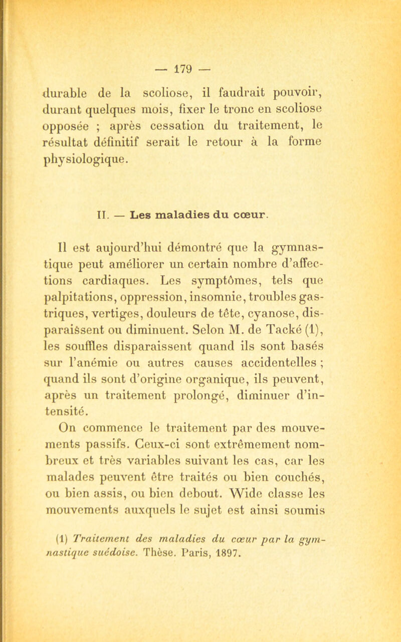 durable de la scoliose, il faudrait pouvoir, durant quelques mois, fixer le tronc en scoliose opposée ; après cessation du traitement, le résultat définitif serait le retour à la forme physiologique. II. — Les maladies du cœur. Il est aujourd’hui démontré que la gymnas- tique peut améliorer un certain nombre d’affec- tions cardiaques. Les symptômes, tels que palpitations, oppression, insomnie, troubles gas- triques, vertiges, douleurs de tête, cyanose, dis- paraissent ou diminuent. Selon M. de Tacké (1), les souffles disparaissent quand ils sont basés sur l’anémie ou autres causes accidentelles ; quand ils sont d’origine organique, ils peuvent, après un traitement prolongé, diminuer d’in- tensité. On commence le traitement par des mouve- ments passifs. Ceux-ci sont extrêmement nom- breux et très variables suivant les cas, car les malades peuvent être traités ou bien couchés, ou bien assis, ou bien debout. Widc classe les mouvements auxquels le sujet est ainsi soumis (1) Traitement des maladies du cœur par la gym- nastique suédoise. Thèse. Paris, 1897.