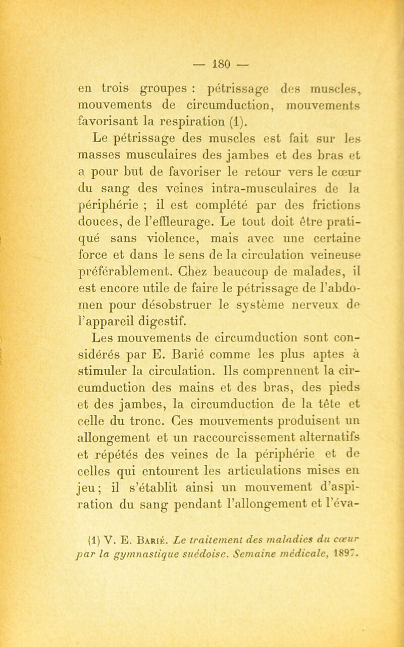 en trois groupes : pétrissage des muscles, mouvements de circumduction, mouvements favorisant la respiration (1). Le pétrissage des muscles est fait sur les masses musculaires des jambes et des bras et a pour but de favoriser le retour vers le cœur du sang des veines intra-musculaires de la périphérie ; il est complété par des frictions douces, de 1’elïleurage. Le tout doit être prati- qué sans violence, mais avec une certaine force et dans le sens de la circulation veineuse préférablement. Chez beaucoup de malades, il est encore utile de faire le pétrissage de l’abdo- men pour désobstruer le système nerveux de l’appareil digestif. Les mouvements de circumduction sont con- sidérés par E. Barié comme les plus aptes à stimuler la circulation. Ils comprennent la cir- cumduction des mains et des bras, des pieds et des jambes, la circumduction de la tête et celle du tronc. Ces mouvements produisent un allongement et un raccourcissement alternatifs et répétés des veines de la périphérie et de celles qui entourent les articulations mises en jeu; il s’établit ainsi un mouvement d'aspi- ration du sang pendant l’allongement et l’éva- (1) V. E. Barié. Le traitement des maladies du cœur par la gymnastique suédoise. Semaine médicale, 1897.