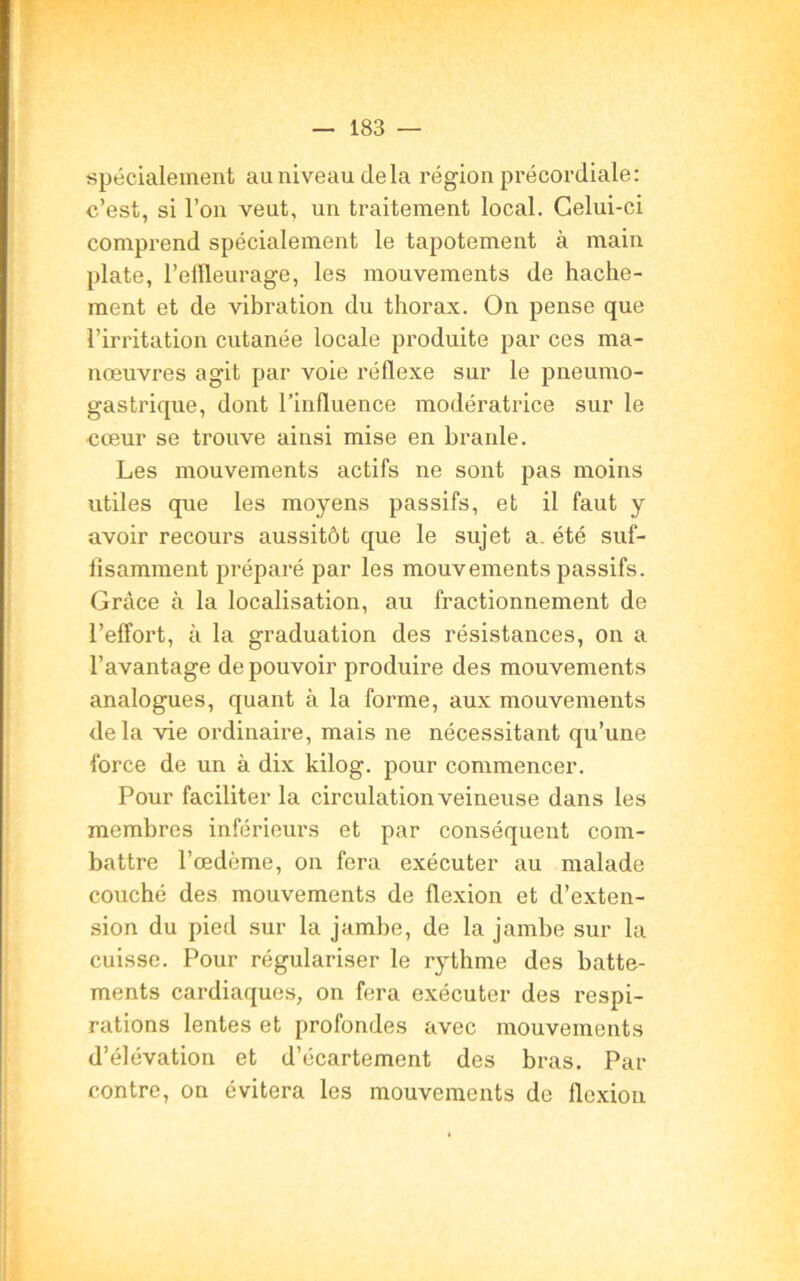 spécialement au niveau delà région précordiale: c’est, si l’on veut, un traitement local. Celui-ci comprend spécialement le tapotement à main plate, l’elfleurage, les mouvements de hache- ment et de vibration du thorax. On pense que l’irritation cutanée locale produite par ces ma- nœuvres agit par voie réflexe sur le pneumo- gastrique, dont l’influence modératrice sur le cœur se trouve ainsi mise en branle. Les mouvements actifs ne sont pas moins utiles que les moyens passifs, et il faut y avoir recours aussitôt que le sujet a. été suf- fisamment préparé par les mouvements passifs. Grâce à la localisation, au fractionnement de l’effort, à la graduation des résistances, on a l’avantage de pouvoir produire des mouvements analogues, quant à la forme, aux mouvements delà vie ordinaire, mais ne nécessitant qu’une force de un à dix kilog. pour commencer. Pour faciliter la circulation veineuse dans les membres inférieurs et par conséquent com- battre l’œdème, on fera exécuter au malade couché des mouvements de flexion et d’exten- sion du pied sur la jambe, de la jambe sur la cuisse. Pour régulariser le rythme des batte- ments cardiaques, on fera exécuter des respi- rations lentes et profondes avec mouvements d’élévation et d’écartement des bras. Par contre, on évitera les mouvements de flexion