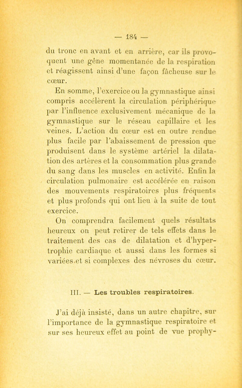 du tronc en avant et en arrière, car ils provo- quent une gêne momentanée de la respiration et réagissent ainsi d’une façon fâcheuse sur le cœur. En somme, l’exercice ou la gymnastique ainsi compris accélèrent la circulation périphérique par l’influence exclusivement mécanique de la gymnastique sur le réseau capillaire et les veines. L’action du cœur est en outre rendue plus facile par rabaissement de pression que produisent dans le système artériel la dilata- tion des artères et la consommation plus grande du sang dans les muscles en activité. Enfin la circulation pulmonaire est accélérée en raison des mouvements respiratoires plus fréquents et plus profonds qui ont lieu à la suite de tout exercice. On comprendra facilement quels résultats heureux on peut retirer de tels effets dans le traitement des cas de dilatation et d’hyper- trophie cardiaque et aussi dans les formes si variées-et si complexes des névroses du cœur. III. — Les troubles respiratoires. J’ai déjà insisté, dans un autre chapitre, sur l’importance de la gymnastique respiratoire et sur ses heureux effet au point de vue prophy-