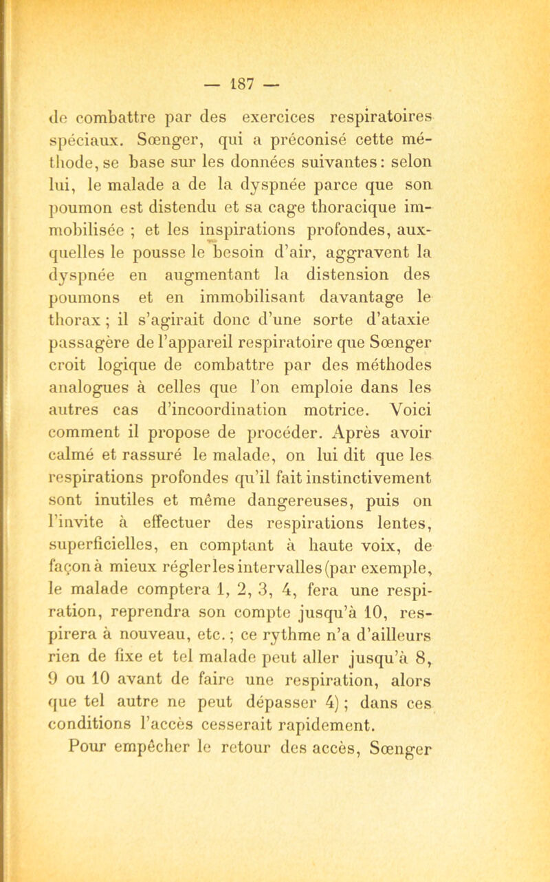 Je combattre par des exercices respiratoires spéciaux. Sœnger, qui a préconisé cette mé- thode, se base sur les données suivantes: selon lui, le malade a de la dyspnée parce que son poumon est distendu et sa cage thoracique im- mobilisée ; et les inspirations profondes, aux- quelles le pousse le besoin d’air, aggravent la dyspnée en augmentant la distension des poumons et en immobilisant davantage le thorax ; il s’agirait donc d’une sorte d’ataxie passagère de l’appareil respiratoire que Sœnger croit logique de combattre par des méthodes analogues à celles que l’on emploie dans les autres cas d’incoordination motrice. Voici comment il propose de procéder. Après avoir calmé et rassuré le malade, on lui dit que les respirations profondes qu’il fait instinctivement sont inutiles et même dangereuses, puis on l’invite à effectuer des respirations lentes, superficielles, en comptant à haute voix, de façon à mieux régler les intervalles (par exemple, le malade comptera i, 2, 3, 4, fera une respi- ration, reprendra son compte jusqu’à 10, res- pirera à nouveau, etc. ; ce rythme n’a d’ailleurs rien de fixe et tel malade peut aller jusqu’à 8, 9 ou 10 avant de faire une respiration, alors que tel autre ne peut dépasser 4) ; dans ces conditions l’accès cesserait rapidement. Pour empêcher le retour des accès, Sœnger