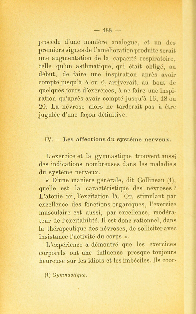 procède d’une manière analogue, et un des premiers signes de l’amélioration produite serait une augmentation de la capacité respiratoire, telle qu’un asthmatique, qui était obligé, au début, de faire une inspiration après avoir compté jusqu’à 4 ou 6, arriverait, au bout de quelques jours d'exercices, à ne faire une inspi- ration qu’après avoir compté jusqu’à 16, 18 ou 20. La névrose alors ne tarderait pas à être jugulée d’une façon définitive. IV. — Les affections du système nerveux. L’exercice et la gymnastique trouvent aussi des indications nombreuses dans les maladies du système nerveux. « D’une manière générale, dit Gollineau (1), quelle est la caractéristique des névroses ? L’atonie ici, l’excitation là. Or, stimulant par excellence des fonctions organiques, l’exercice musculaire est aussi, par excellence, modéra- teur de l’excitabilité. Il est donc rationnel, dans la thérapeulique des névroses, de solliciter avec insistance l’activité du corps ». L’expérience a démontré que les exercices corporels ont une influence presque toujours heureuse sur les idiots et les imbéciles. Ils coor- (1) Gymnastique.