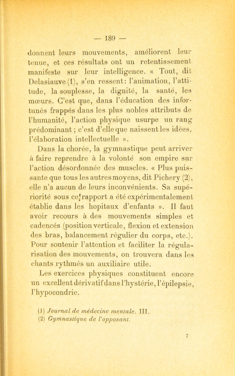 donnent leurs mouvements, améliorent leur tenue, et ces résultats ont un retentissement manifeste sur leur intelligence. « Tout, dit Delasiauve(1), s’en ressent: l’animation, l’atti- tude, la souplesse, la dignité, la santé, les mœurs. C’est que, dans l’éducation des infor- tunés frappés dans les plus nobles attributs de l’humanité, l’action physique usurpe un rang prédominant ; c’est d’elle que naissent les idées, l’élaboration intellectuelle ». Dans la chorée, la gymnastique peut arriver à faire reprendre à la volonté son empire sur l’action désordonnée des muscles. « Plus puis- sante que tous les autres moyens, dit Pichery (2), elle n’a aucun de leurs inconvénients. Sa supé- riorité sous ce]rapport a été expérimentalement établie dans les hôpitaux d’enfants ». Il faut avoir recours à des mouvements simples et cadencés (position verticale, flexion et extension des bras, balancement régulier du corps, etc.). Pour soutenir l’attention et faciliter la régula- risation des mouvements, on trouvera dans les chants rythmés un auxiliaire utile. Les exercices physiques constituent encore un excellent dérivatif dans l’hystérie, l’épilepsie, l’hypocondrie. (1) Journal de médecine mentale. III. (2) Gymnastique de l'opposant. 7