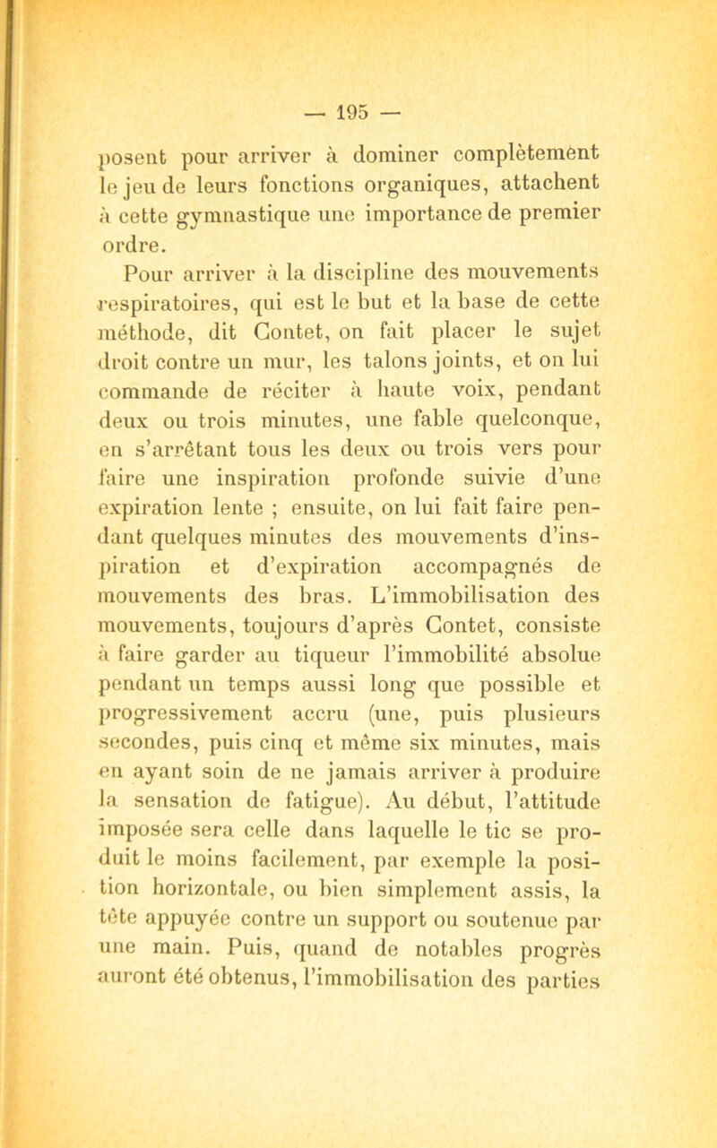 posent pour arriver à dominer complètement le jeu de leurs fonctions organiques, attachent à cette gymnastique une importance de premier ordre. Pour arriver à la discipline des mouvements respiratoires, qui est le but et la base de cette méthode, dit Contet, on fait placer le sujet droit contre un mur, les talons joints, et on lui commande de réciter à haute voix, pendant deux ou trois minutes, une fable quelconque, en s’arrêtant tous les deux ou trois vers pour faire une inspiration profonde suivie d’une expiration lente ; ensuite, on lui fait faire pen- dant quelques minutes des mouvements d’ins- piration et d’expiration accompagnés de mouvements des bras. L’immobilisation des mouvements, toujours d’après Contet, consiste à faire garder au tiqueur l’immobilité absolue pendant un temps aussi long que possible et progressivement accru (une, puis plusieurs secondes, puis cinq et même six minutes, mais en ayant soin de ne jamais arriver à produire la sensation do fatigue). Au début, l’attitude imposée sera celle dans laquelle le tic se pro- duit le moins facilement, par exemple la posi- tion horizontale, ou bien simplement assis, la tête appuyée contre un support ou soutenue par une main. Puis, quand de notables progrès auront été obtenus, l’immobilisation des parties