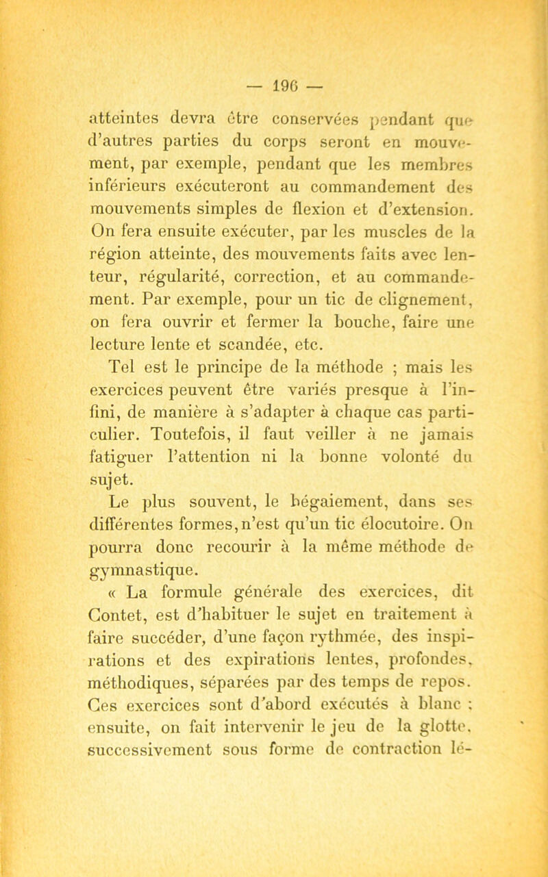 atteintes devra être conservées pendant que d’autres parties du corps seront en mouve- ment, par exemple, pendant que les membres inférieurs exécuteront au commandement des mouvements simples de flexion et d’extension. On fera ensuite exécuter, par les muscles de la région atteinte, des mouvements faits avec len- teur, régularité, correction, et au commande- ment. Par exemple, pour un tic de clignement, on fera ouvrir et fermer la bouche, faire une lecture lente et scandée, etc. Tel est le principe de la méthode ; mais les exercices peuvent être variés presque à l’in- fini, de manière à s’adapter à chaque cas parti- culier. Toutefois, il faut veiller à ne jamais fatiguer l’attention ni la bonne volonté du sujet. Le plus souvent, le bégaiement, dans ses différentes formes,n’est qu’un tic élocutoire. On pourra donc recourir à la même méthode de gymnastique. « La formule générale des exercices, dit Contet, est d'habituer le sujet en traitement à faire succéder, d’une façon rythmée, des inspi- rations et des expirations lentes, profondes, méthodiques, séparées par des temps de repos. Ces exercices sont d'abord exécutés à blanc ; ensuite, on fait intervenir le jeu de la glotte, successivement sous forme de contraction lé-