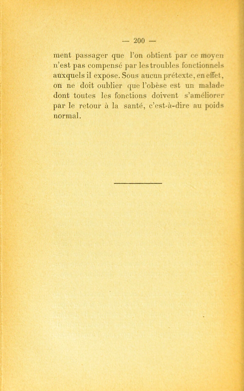 ment passager que l’on obtient par ce moyen n’est pas compensé par les troubles fonctionnels auxquels il expose. Sous aucun prétexte, en elfet, on ne doit oublier que l’obèse est un malade dont toutes les fonctions doivent s’améliorer par le retour à la santé, c’est-à-dire au poids normal.