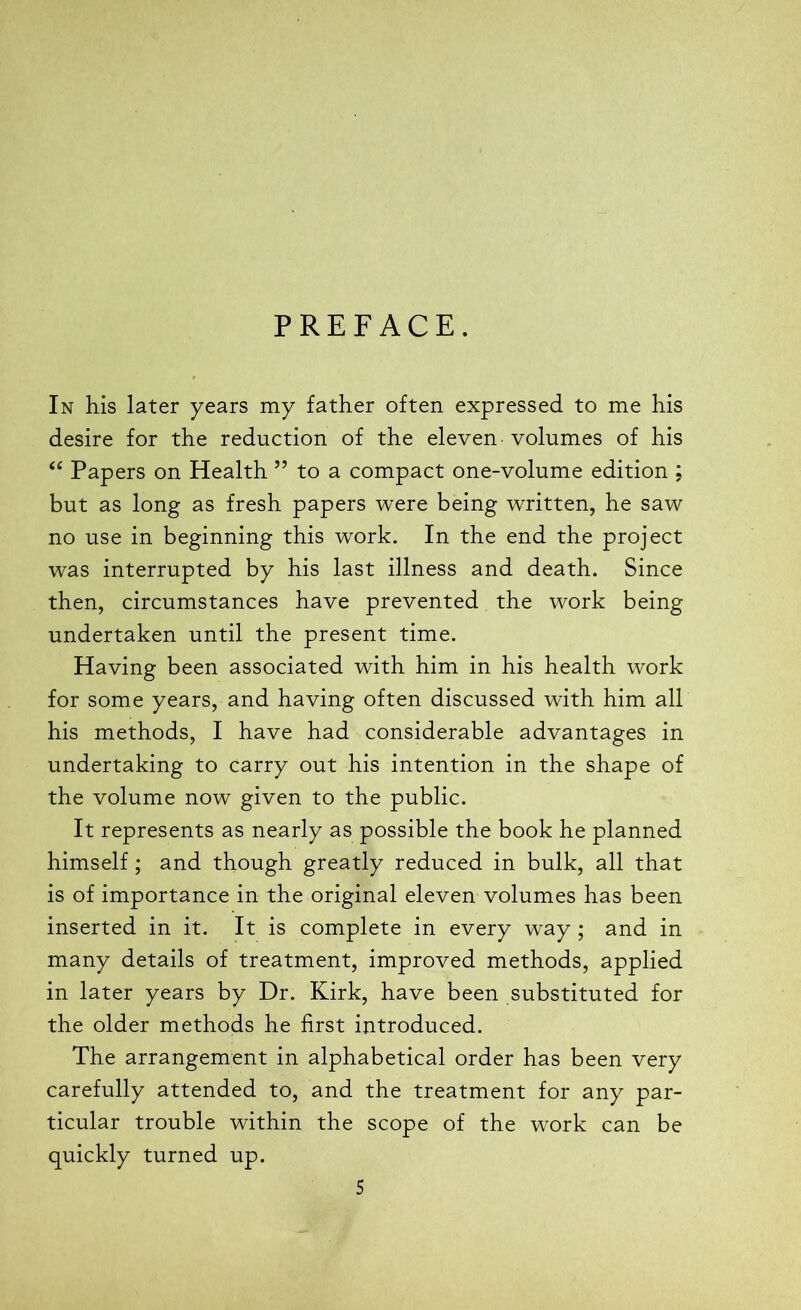 PREFACE. In his later years my father often expressed to me his desire for the reduction of the eleven volumes of his “ Papers on Health ” to a compact one-volume edition ; but as long as fresh papers were being written, he saw no use in beginning this work. In the end the project was interrupted by his last illness and death. Since then, circumstances have prevented the work being undertaken until the present time. Having been associated with him in his health work for some years, and having often discussed with him all his methods, I have had considerable advantages in undertaking to carry out his intention in the shape of the volume now given to the public. It represents as nearly as possible the book he planned himself; and though greatly reduced in bulk, all that is of importance in the original eleven volumes has been inserted in it. It is complete in every way ; and in many details of treatment, improved methods, applied in later years by Dr. Kirk, have been substituted for the older methods he first introduced. The arrangement in alphabetical order has been very carefully attended to, and the treatment for any par- ticular trouble within the scope of the work can be quickly turned up.