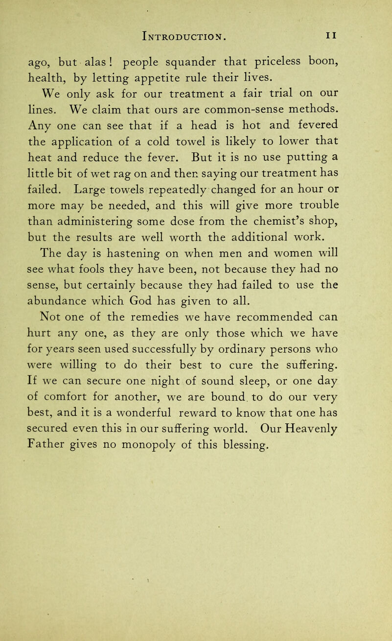 ago, but alas ! people squander that priceless boon, health, by letting appetite rule their lives. We only ask for our treatment a fair trial on our lines. We claim that ours are common-sense methods. Any one can see that if a head is hot and fevered the application of a cold towel is likely to lower that heat and reduce the fever. But it is no use putting a little bit of wet rag on and then saying our treatment has failed. Large towels repeatedly changed for an hour or more may be needed, and this will give more trouble than administering some dose from the chemist’s shop, but the results are well worth the additional work. The day is hastening on when men and women will see what fools they have been, not because they had no sense, but certainly because they had failed to use the abundance which God has given to all. Not one of the remedies we have recommended can hurt any one, as they are only those which we have for years seen used successfully by ordinary persons who were willing to do their best to cure the suffering. If we can secure one night of sound sleep, or one day of comfort for another, we are bound, to do our very best, and it is a wonderful reward to know that one has secured even this in our suffering world. Our Heavenly Father gives no monopoly of this blessing.