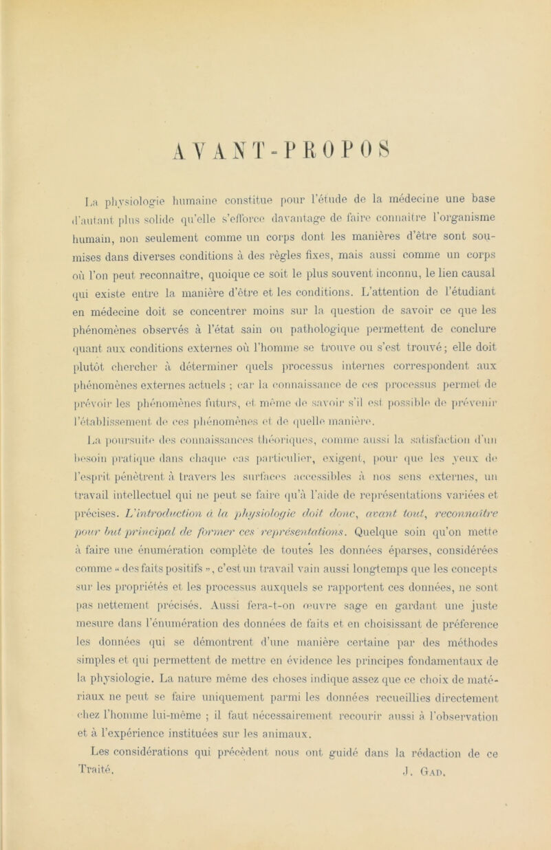 A Y A N T - P R 0 P 0 S La physiologie humaine constitue pour l’étude de la médecine une base d’autant plus solide qu’elle s’efforce davantage de faire connaître l’organisme humain, non seulement comme un corps dont les manières d’être sont sou- mises dans diverses conditions à des règles fixes, mais aussi comme un corps où l’on peut reconnaître, quoique ce soit le plus souvent inconnu, le lien causal qui existe entre la manière d’être et les conditions. L’attention de l’étudiant en médecine doit se concentrer moins sur la question de savoir ce que les phénomènes observés à l’état sain ou pathologique permettent de conclure quant aux conditions externes où l’homme se trouve ou s’est trouvé ; elle doit plutôt chercher à déterminer quels processus internes correspondent aux phénomènes externes actuels ; car la connaissance de ces processus permet de prévoir les phénomènes futurs, et même de savoir s’il est possible de prévenir l’établissement de ces phénomènes et de quelle manière. La poursuite des connaissances théoriques, comme aussi la satisfaction d'un besoin pratique dans chaque cas particulier, exigent, pour que les yeux de l’esprit pénètrent à travers les surfaces accessibles à nos sens externes, un travail intellectuel qui ne peut se faire qu’à l’aide de représentations variées et précises. L'introduction à la physiologie doit donc, avant tout, reconnaître pour but principal de former ces représentations. Quelque soin qu’on mette à faire une énumération complète de toutes les données éparses, considérées comme » des faits positifs », c’est un travail vain aussi longtemps que les concepts sur les propriétés et les processus auxquels se l’apportent ces données, ne sont pas nettement précisés. Aussi fera-t-on œuvre sage en gardant une juste mesure dans rémunération des données de faits et en choisissant de préférence les données qui se démontrent d’une manière certaine par des méthodes simples et qui permettent de mettre en évidence les principes fondamentaux de la physiologie. La nature même des choses indique assez que ce choix de maté- riaux ne peut se faire uniquement parmi les données recueillies directement chez l’homme lui-même ; il faut nécessairement recourir aussi à l’observation et à l’expérience instituées sur les animaux. Les considérations qui précèdent nous ont guidé dans la rédaction de ce Traité. J. Gau.