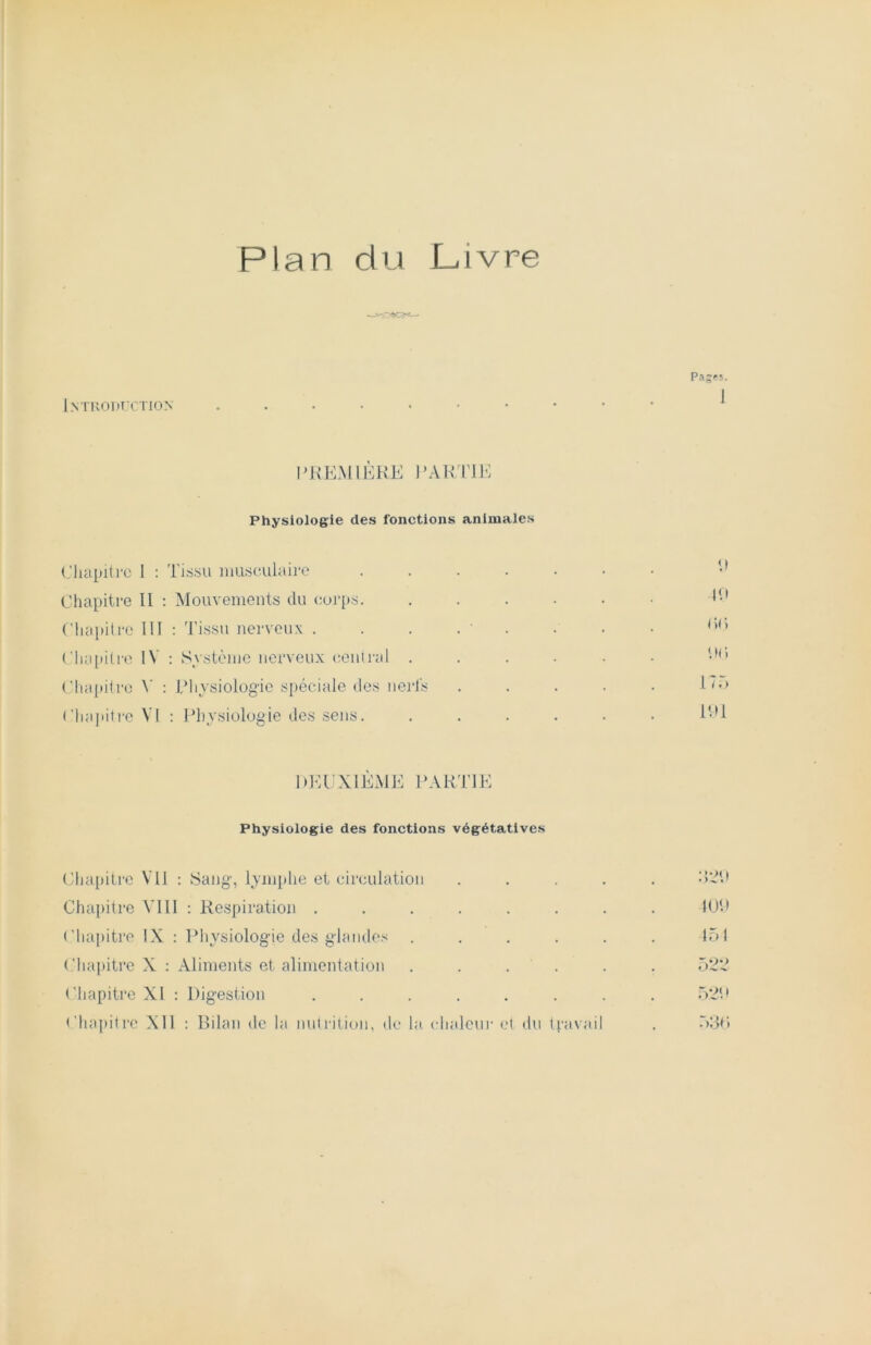 3<— Introduction Pa;es. i PREMIÈRE PARTIE Physiologie des fonctions animales Chapitre 1 : Tissu musculaire ...... Chapitre II : Mouvements du corps. . Chapitre III : Tissu nerveux . . . . ' Chapitre IV : Système nerveux central .... Chapitre V : Physiologie spéciale des nerfs Chapitre VI : Physiologie des sens. .... DEUXIÈME PARTIE Physiologie des fonctions végétatives Chapitre Vil : Sang, lymphe et circulation . Chapitre VIII : Respiration ...... Chapitre IX : Physiologie des glandes .... Chapitre X : Aliments et alimentation .... Chapitre XI : Digestion ....... Chapitre Xll : Bilan de la nutrition, de la chaleur et du travail 40 (>() P(i 17 r> 191 320 109 151 522 520 530