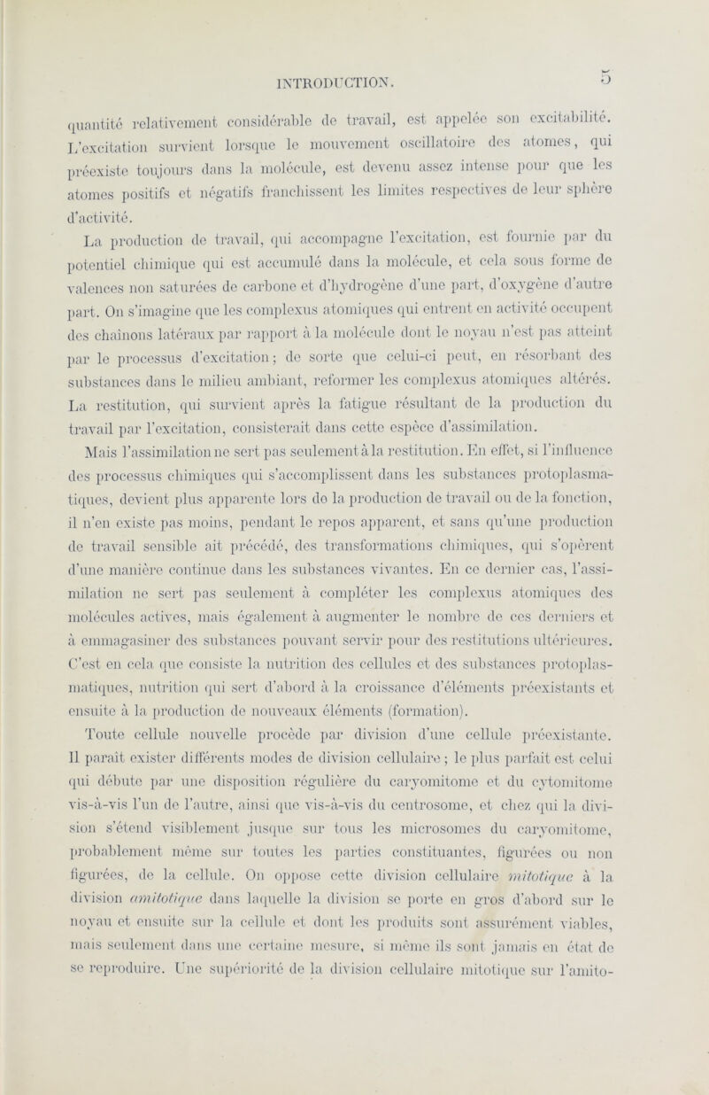 D quantité relativement considérable de travail, est appelée son excitabilité. L’excitation survient lorsque le mouvement oscillatoire des atomes, qui préexiste toujours dans la molécule, est devenu assez intense pour que les atomes positifs et négatifs francliisscnt les limites respecti\es de lcui splicie d’activité. La production de travail, qui accompagne l’excitation, est fournie par du potentiel chimique qui est accumulé dans la molécule, et cela sous forme de valences non saturées do carbone et d’hydrogène d’une part, d’oxygène d’autre part. O11 s’imagine que les complexus atomiques qui entrent en activité occupent des chaînons latéraux par rapport à la molécule dont le noyau n’est pas atteint par le processus d’excitation; de sorte que celui-ci peut, en résorbant des substances dans le milieu ambiant, reformer les complexus atomiques altérés. La restitution, qui survient après la fatigue résultant de la production du travail par l’excitation, consisterait dans cette espèce d’assimilation. Mais ]'assimilation ne sert pas seulement à la restitution. En effet, si l'influence des processus chimiques qui s’accomplissent dans les substances protoplasma- tiques, devient plus apparente lors do la production de travail ou de la fonction, il n’en existe pas moins, pendant le repos apparent, et sans qu’une production de travail sensible ait précédé, des transformations chimiques, qui s’opèrent d’une manière continue dans les substances vivantes. En ce dernier cas, l’assi- milation ne sert pas seulement à compléter les complexus atomiques des molécules actives, mais également à augmenter le nombre de ces derniers et à emmagasiner des substances pouvant servir pour des restitutions ultérieures. C’est en cela que consiste la nutrition des cellules et des substances protoplas- matiques, nutrition qui sert d’abord à la croissance d’éléments préexistants et ensuite à la production de nouveaux éléments (formation). Toute cellule nouvelle procède par division d’une cellule préexistante. 11 paraît exister différents modes de division cellulaire; le plus parfait est celui qui débute par une disposition régulière du caryomitome et du cytomitome vis-à-vis l’un de l’autre, ainsi que vis-à-vis du centrosome, et chez qui la divi- sion s’étend visiblement jusque sur tous les microsomes du caryomitome, probablement même sur toutes les parties constituantes, figurées ou non figurées, de la cellule. O11 oppose cette division cellulaire mitotique à la division amitotique dans laquelle la division se porte en gros d’abord sur le noyau et ensuite sur la cellule et dont les produits sont assurément viables, mais seulement dans une certaine mesure, si même ils sont jamais en état de se reproduire. Une supériorité de la division cellulaire mitotique sur l’amito-